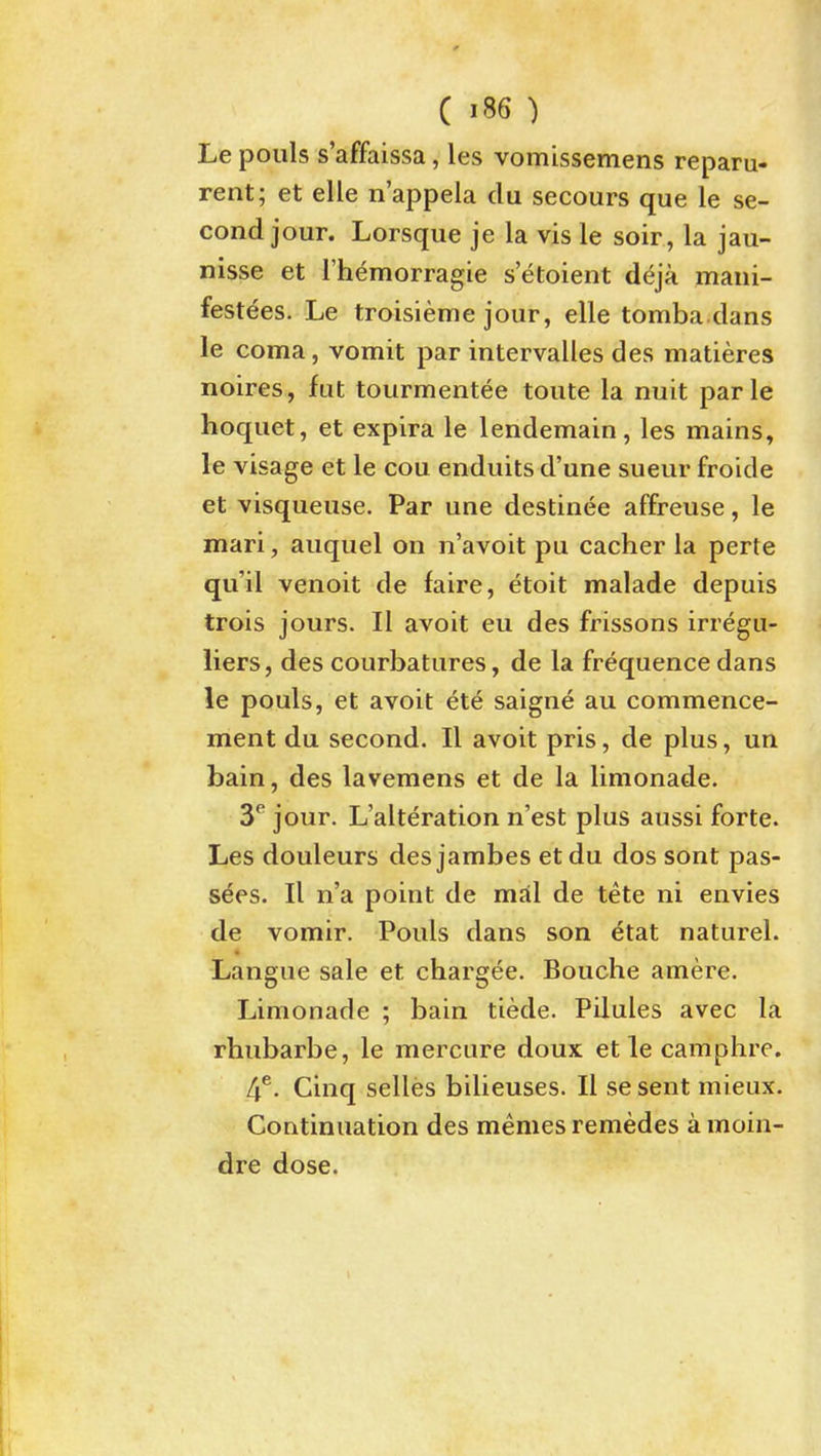 Le pouls s'affaissa, les vomissemens reparu- rent; et elle n'appela du secours que le se- cond jour. Lorsque je la vis le soir, la jau- nisse et I'liemorragie s'etoient deja maui- festdes. Le troisieme jour, elle tomba dans le coma, vomit par intervalles des matieres noires, fut tourmentee toute la nuit parle hoquet, et expira le lendemain, les mains, le visage et le cou enduits d'une sueur froide et visqueuse. Par une destinee affreuse, le mari, auquel on n'avoit pu cacher la perte qu'il venoit de faire, etoit malade depuis trois jours. II avoit eu des frissons irregu- liers, des courbatures, de la frequence dans le pouls, et avoit ete saigne au commence- ment du second. II avoit pris, de plus, un bain, des lavemens et de la limonade. 3* jour. L'alteration n'est plus aussi forte. Les douleurs desjambes etdu dos sont pas- s^es. II n'a point de mal de tete ni envies de vomir. Pouls dans son etat naturel. « Langue sale et chargee. Bouche amere. Limonade ; bain tiede. Pilules avec la rhubarbe, le mercure doux et le caraphre. 4^. Cinq selles bilieuses. II se sent mieux. Continuation des memes remedes a moin- dre dose.