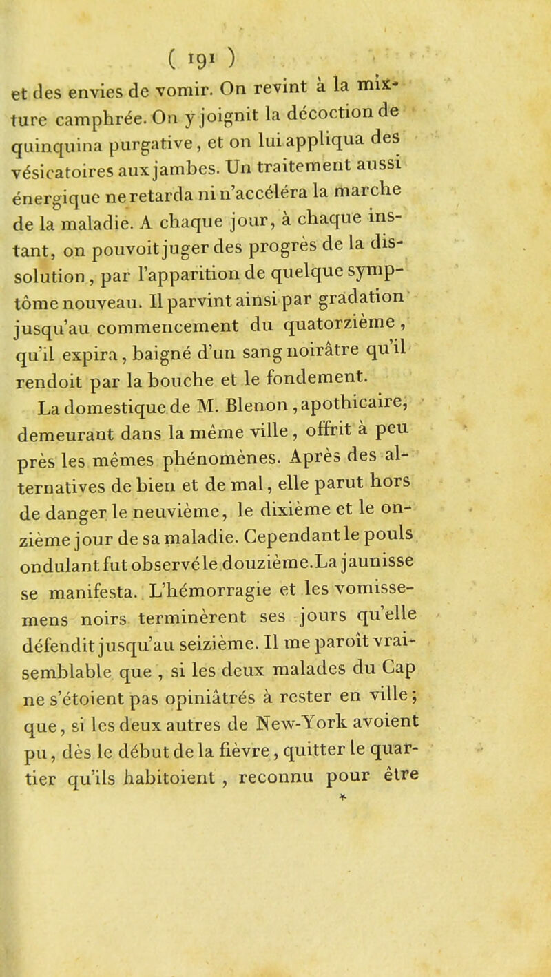 ( I90 et des envies de vomir. On revint a la mix- ture camphr^e.Oa yjoignit la decoction de quinquina purgative, et on lui appliqua des vesicatoires aux jambes. Un traitement aussi energique neretarda nin'acc^lera la marche de la maladie. A chaque jour, a chaque ins- tant, on pouvoit juger des progres de la dis- solution , par I'apparition de quelque symp- tomenouveau. llparvintainsi par gradation jusqu'au commencement du quatorzieme , qu'il expira, baigne d'un sangnoiratre qu'il rendoit par la bouche et le fondement. La domestique de M. Blenon , apothicaire, demeurant dans la meme ville, offrit a pen pres les memes phenomenes. Apres des al- ternatives de bien et de mal, elle parut hors de danger le neuvieme, le dixieme et le on- zieme jour de sa maladie. Cependant le pouls ondulant fut observele douzieme.La jaunisse se manifesta. L'hemorragie et les vomisse- mens noirs terminerent ses jours quelle defendit jusqu'au seizieme. II me paroit vrai- semblable que , si les deux malades du Cap ne s'etoient pas opiniatres a rester en ville; que, si les deux autres de New-York avoient pu, des le debut de la fievre, quitter le quar- tier qu'ils habitoient, reconnu pour etre