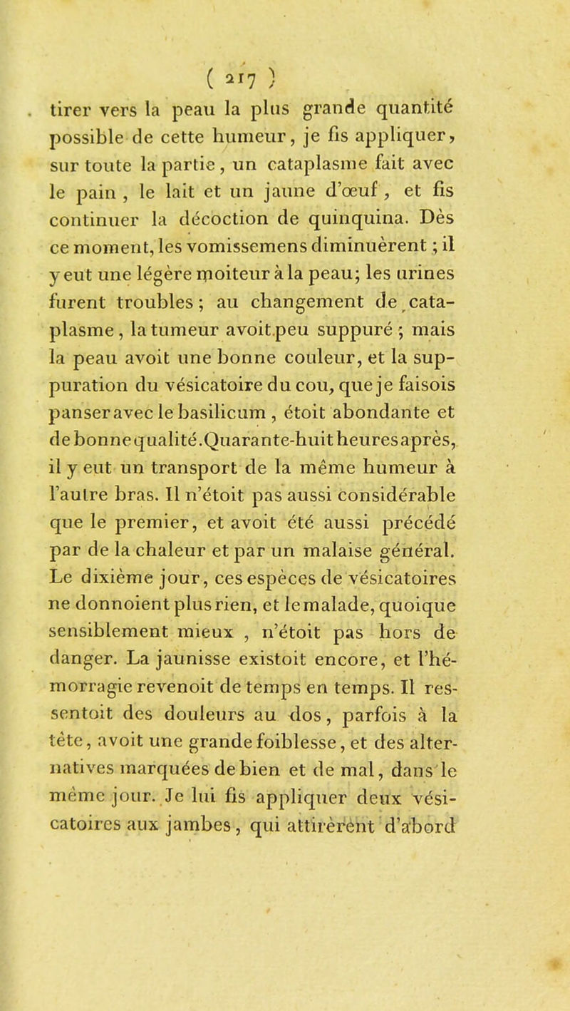 ( 21? ) tirer vers la peau la plus grande quantite possible de cette hiimeiir, je fis appliquer, sur toute la partie , un cataplasme fait avec le pain , le lait et im jaune d'oeuf , et fis continiier la decoction de quinquina. Des ce moment, les vomissemens diminuerent; il yeut une legere ipoiteurala peau; les urines furent troubles; au changement de cata- plasme, la tumeur avoit.peu suppure ; mais la peau avoit une bonne couleur, et la sup- puration du vesicatoire du cou, que je faisois panseravec le basilicum , etoit abondante et debonnequalite.Quarante-huitheuresapres, il y eut un transport de la meme humeur a I'aulre bras. 11 n'etoit pas aussi considerable que le premier, et avoit ete aussi precede par de la chaleur et par un malaise general. Le dixieme jour , cesespeces de vesicatoires ne donnoientplusrien, et lemalade, quoique sensiblement mieux , n'etoit pas hors de danger. La jaunisse existoit encore, et I'he- morragie revenoit de temps en temps. II res- sentoit des douleurs au <los, parfois a la tete, avoit une grande foiblesse, et des alter- natives marquees debien et de mal, dans le meme jour. Je lui fis appliquer deux vesi- catoires aiix jambes, qui attirei^ent d'abord t