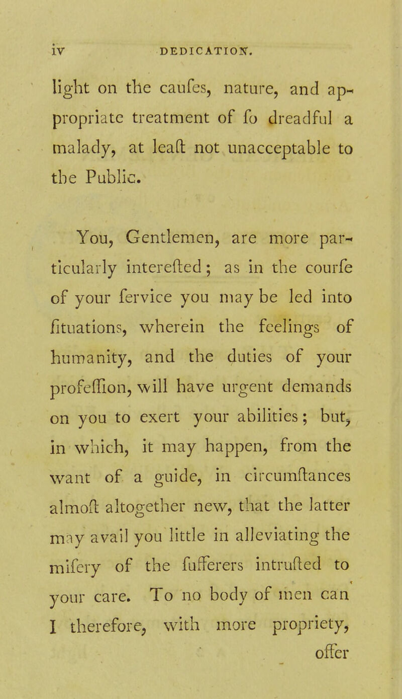 light on the caufes, nature, and ap- propriatc treatment of fo dreadful a malady, at lead not unacceptable to the Public. You, Gentlemen, are more par- ticularly interested; as in the courfe of your fervice you may be led into fituations, wherein the feelings of humanity, and the duties of your profeffion, will have urgent demands on you to exert your abilities; but? in which, it may happen, from the want of a guide, in circumftances almoil altogether new, that the latter may avail you little in alleviating the mifery of the fufferers intruded to your care. To no body of men can I therefore, with more propriety, offer