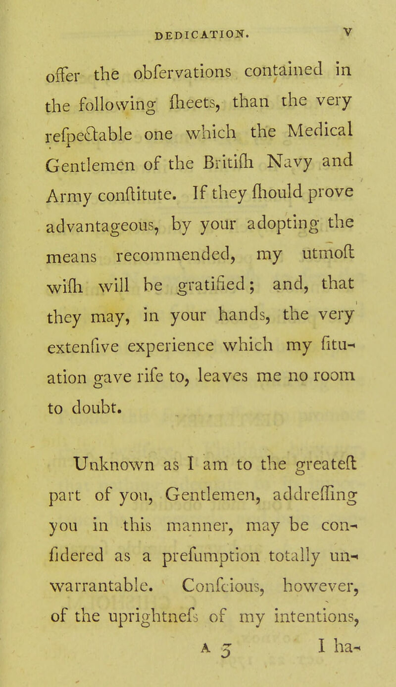 offer the obfervations contained in the following meets, than the very refpe&able one which the Medical Gentlemen of the Britifh Navy and Army conftitute. If they fliould prove advantageous, by your adopting the means recommended, my utmoft wifli will be gratified; and, that they may, in your hands, the very extenfive experience which my fitu- ation gave rife to, leaves me no room CD ' to doubt. Unknown as I am to the greatefl part of yon, Gentlemen, addrefling you in this manner, may be con- fidered as a prefumption totally un- warrantable. Confcious, however, of the uprightkefs of my intentions, a z I ha-