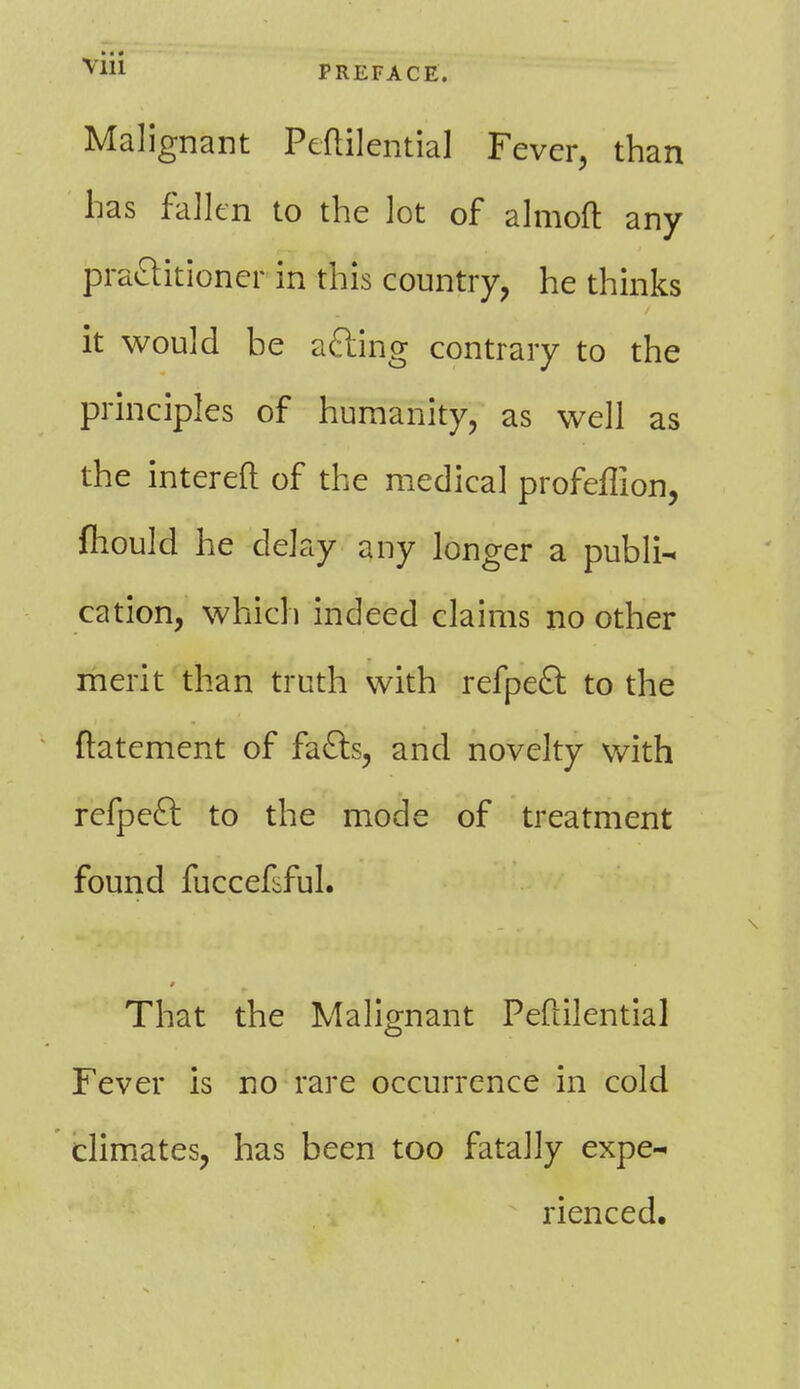 Malignant Peflilential Fever, than has fallen to the lot of almoft any practitioner in this country, he thinks it would be acting contrary to the principles of humanity, as well as the intereft of the medical profeffion, mould he delay any longer a publi- cation, which indeed claims no other merit than truth with refpeft to the ftatement of facts, and novelty with refpeft to the mode of treatment found fuccekful. That the Malignant Peflilential Fever is no rare occurrence in cold climates, has been too fatally expe- rienced.