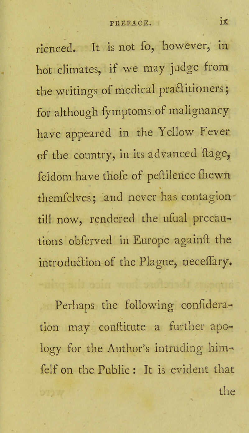 rienced. It is not fo, however, in hot climates, if we may judge from the writings of medical practitioners; for although fymptoms of malignancy have appeared in the Yellow Fever of the country, in its advanced ftage, feldom have thofe of peftilence (hewn themfelves; and never has contagion till now, rendered the ufual precau- tions obferved in Europe againft the introduction of the Plague, neceflary. Perhaps the following confidera- tion may conftitute a further apo- logy for the Author's intruding him- felf on the Public : It is evident that the