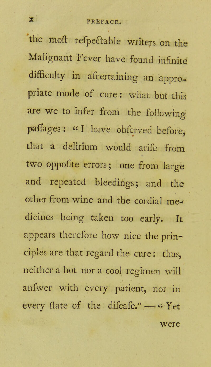 the moft refpeftable writers on the Malignant Fever have found infinite difficulty in afcertaining an appro- priate mode of cure: what but this are we to infer from the following paffages: «I have obferved before, that a delirium would arife from two oppofite errors; one from large and repeated bleedings; and the other from wine and the cordial me- dicines being taken too early. It appears therefore how nice the prin- ciples are that regard the cure: thus, neither a hot nor a coo] regimen will anfwer with every patient, nor in every ftate of the difcafe. —- Yet were