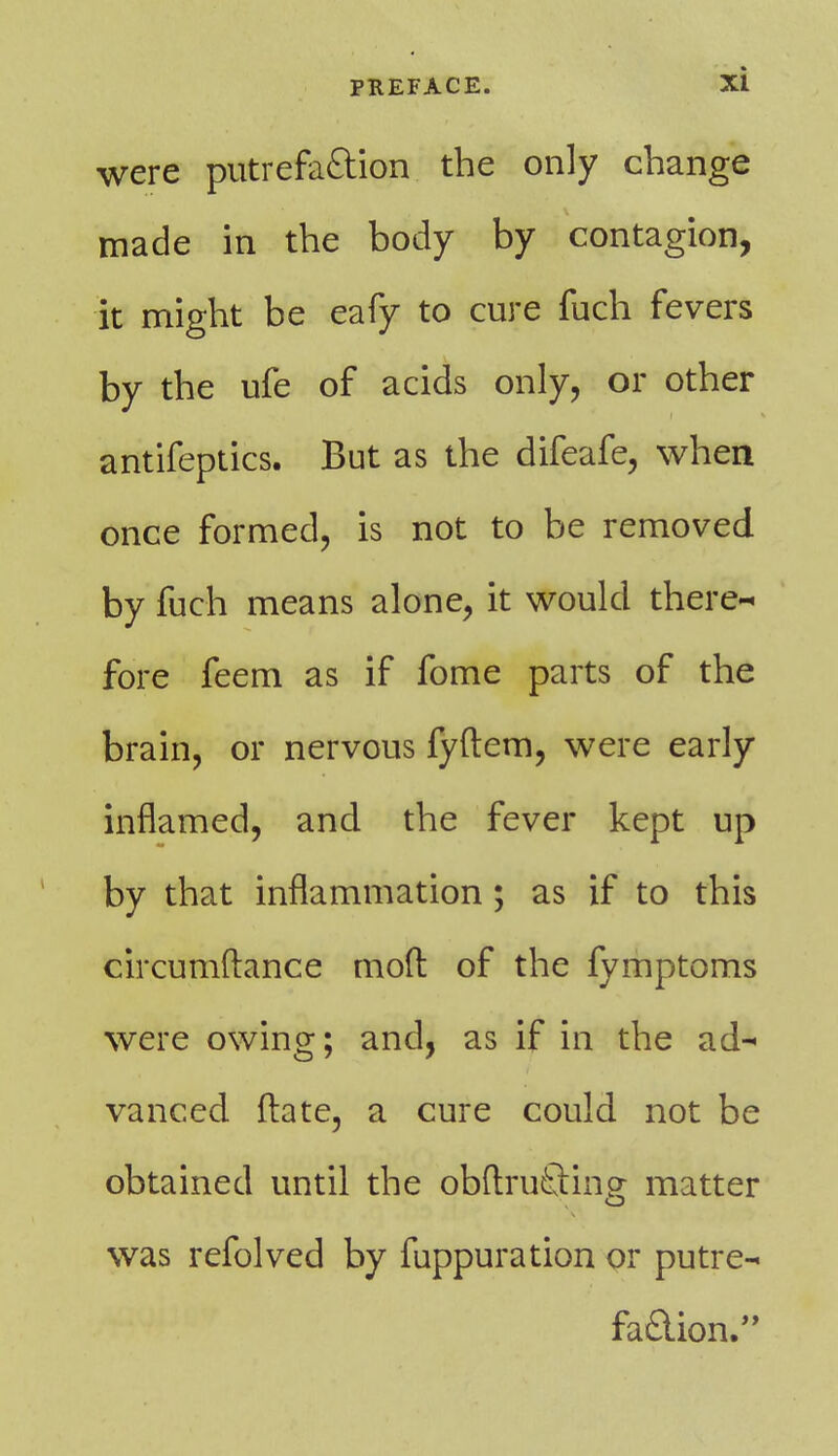 were putrefaftion. the only change made in the body by contagion, it might be eafy to cure fuch fevers by the ufe of acids only, or other antifeptics. But as the difeafe, when once formed, is not to be removed by fuch means alone, it would there-- fore feem as if fome parts of the brain, or nervous fyftem, were early inflamed, and the fever kept up by that inflammation ; as if to this circumftance mod of the fymptoms were owing; and, as if in the ad-* vanced ftate, a cure could not be obtained until the obftruGing matter was refolved by fuppuration or putre- faction.