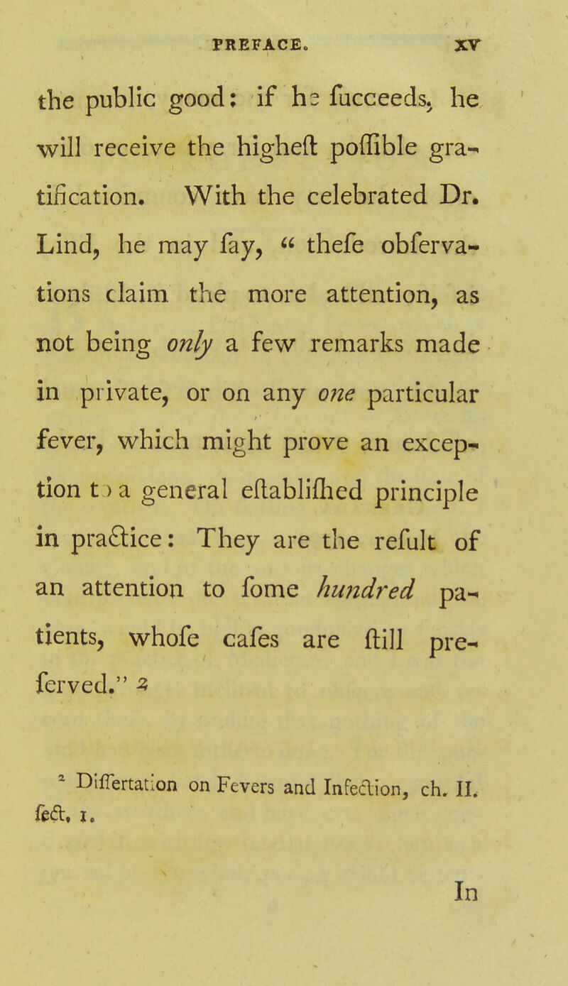 the public good: if he fucceeds. he will receive the higheft poflible gra- tification. With the celebrated Dr. Lind, he may fay,  thefe obferva- tions claim the more attention, as not being only a few remarks made in private, or on any one particular fever, which might prove an excep- tion t > a general eflabliflred principle in practice: They are the refult of an attention to fome hundred pa- tients, whofe cafes are ftill pre- ferved. s 2 Differtation on Fevers and Infection, ch. II, feci:, j. In