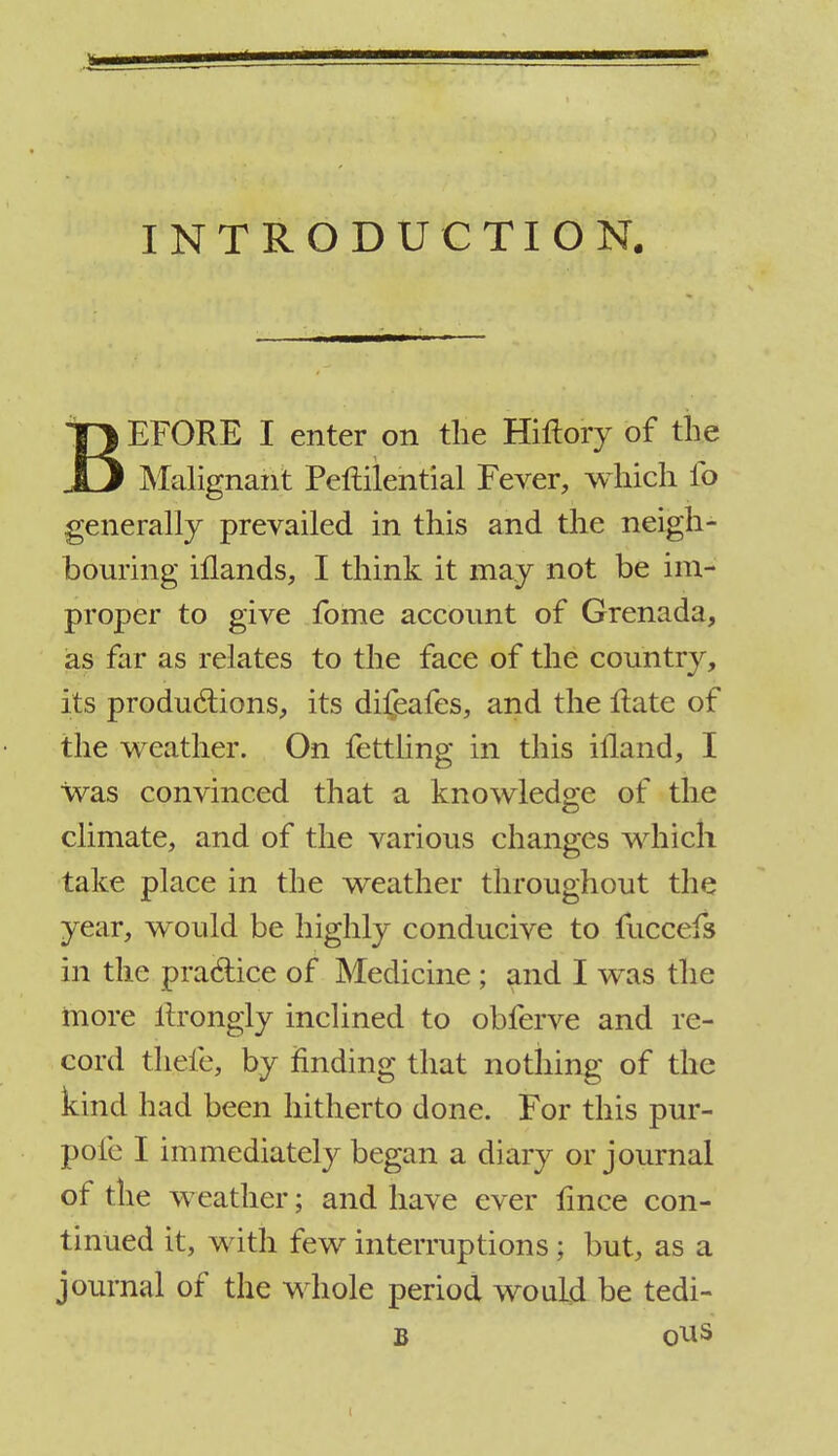 INTRODUCTION. BEFORE I enter on the Hiftory of the Malignant Peftilential Fever, which fo generally prevailed in this and the neigh- bouring illands, I think it may not be im- proper to give fome account of Grenada, as far as relates to the face of the country, its productions, its dii^afes, and the Hate of the weather. On fettling in this ifland, I was convinced that a knowledge of the climate, and of the various changes which take place in the weather throughout the year, would be highly conducive to fuccefs in the practice of Medicine; and I was the more ltrongly inclined to obferve and re- cord thefe, by finding that nothing of the kind had been hitherto done. For this pur- pofe I immediately began a diary or journal of the weather; and have ever fmce con- tinued it, with few interruptions; but, as a journal of the whole period would be tedi- B ous