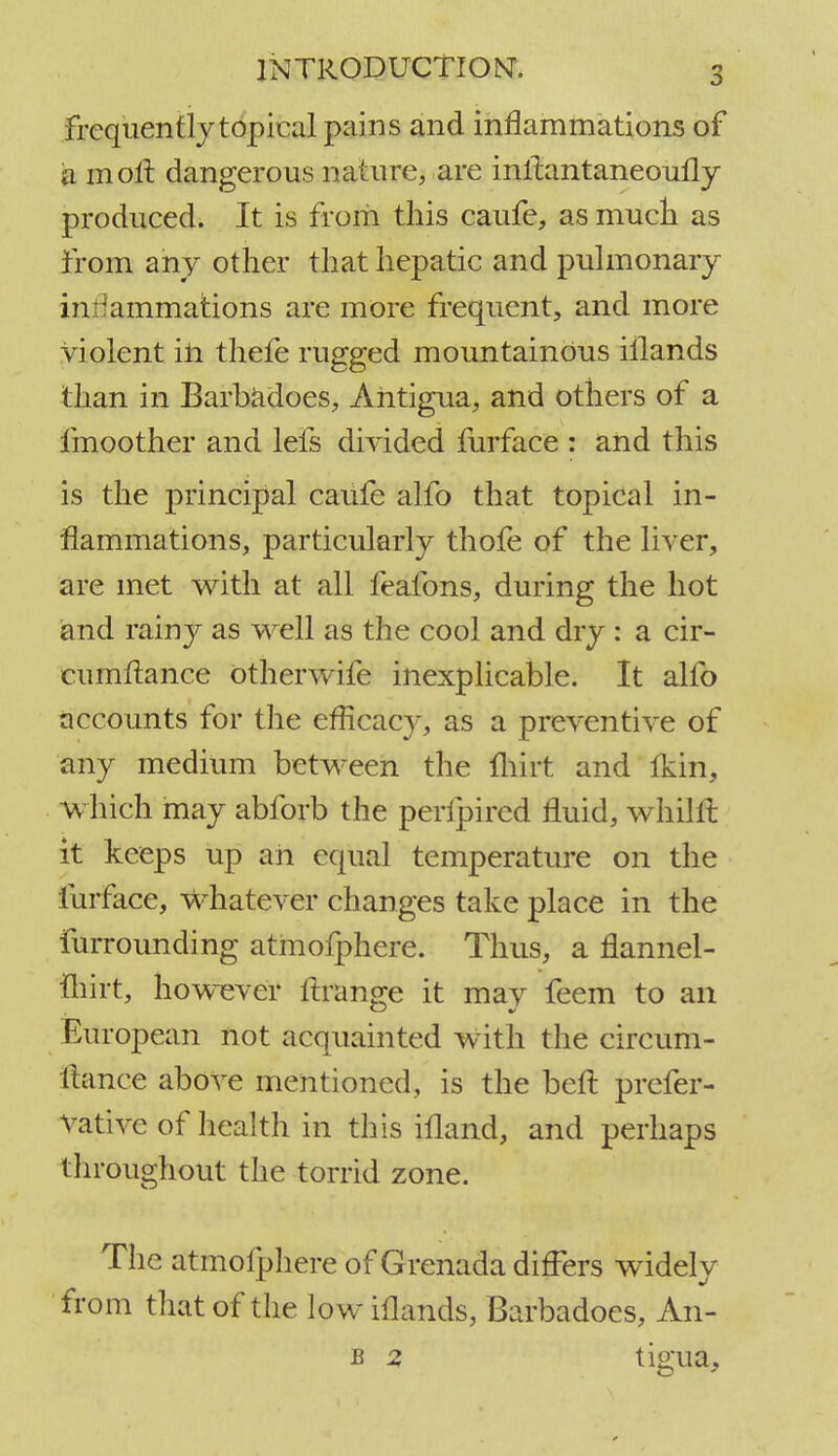 frequently topical pains and inflammations of a mofl dangerous nature, are inltantaneoufly produced. It is from this caufe, as much as from any other that hepatic and pulmonary inflammations are more frequent, and more violent in thefe rugged mountainous iilands than in Barbadoes, Antigua, and others of a fmoother and lefs divided furface : and this is the principal caufe alfo that topical in- flammations, particularly thofe of the liver, are met with at all feafons, during the hot and rainy as well as the cool and dry : a cir- cumftance otherwife inexplicable. It alfo accounts for the efficacy, as a preventive of any medium between the fhirt and Ikin, which may abforb the perfpired fluid, whillt it keeps up ah equal temperature on the lurface, Whatever changes take place in the furrounding atmofphere. Thus, a flannel- fhirt, however ftrange it may feem to an European not acquainted with the circum- ltance above mentioned, is the belt prefer- vative of health in this illand, and perhaps throughout the torrid zone. The atmofphere of Grenada differs widely from that of the low iilands, Barbadoes, An- b 2 tigua.