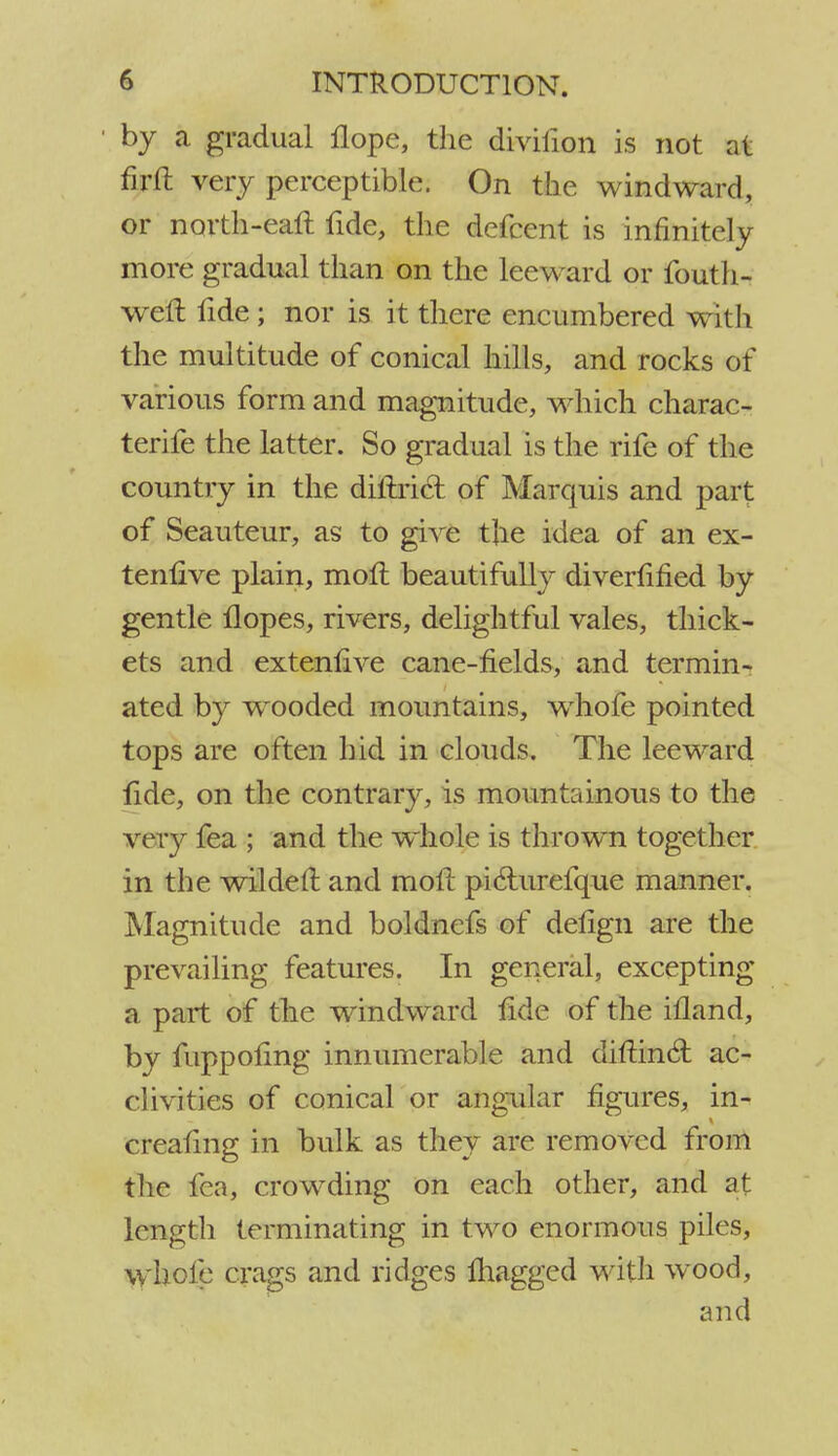 by a gradual flope, the divifion is not at firft very perceptible. On the windward, or north-earl fide, the defcent is infinitely more gradual than on the leeward or fouth- weft iide ; nor is it there encumbered with the multitude of conical hills, and rocks of various form and magnitude, which charac- terife the latter. So gradual is the rife of the country in the diftrict of Marquis and part of Seauteur, as to gh'e the idea of an ex- tenlive plain, moft beautifully diverfified by gentle Hopes, rivers, delightful vales, thick- ets and extent! ve cane-fields, and termin- ated by wooded mountains, whofe pointed tops are often hid in clouds. The leeward fide, on the contrary, is mountainous to the very fea ; and the whole is thrown together in the wildelt and molt pi&urefque manner. Magnitude and boldnefs of delign are the prevailing features. In general, excepting a part of the windward lide of the ifland, by fuppoling innumerable and diftin6t ac- clivities of conical or angular figures, in- ereahng in bulk as they are removed from the fea, crowding on each other, and at length terminating in two enormous piles, whole crags and ridges magged with wood, and