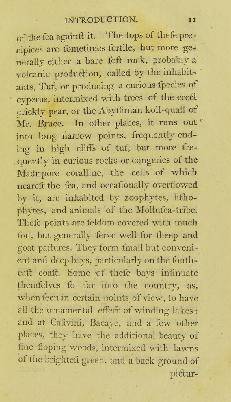 of the fea againft it. The tops of thefe. pre- cipices are fometimes fertile, but more ge- nerally either a bare foft rock, probably a volcanic production, called by the inhabit- ants, Tuf, or producing a curious fpecies of ■ cyperus, intermixed with trees of the erect- prickly pear, or the AbyfTinian koll-quail of Mr. Bruce. In other places, it runs out' into long narrow points, frequently end- ing in high cliffs of tuf, but more fre- quently in curious rocks or cc-ngeries of the Mad rip ore coralline, the cells of which nearer! the fea, and occafionally overflowed by it, are inhabited by zoophytes, litho- phytes, and animals of the Mollufca-tribe. Thefe points are ieldom covered with much foil, but generally ferve well for fheep and goat paflures. They form fmall but conveni- ent and deep bays, particularly on the fouth- eavi coafL Some of thefe bays inflnuate fhcmfelves fo far into the country, as, when feen in certain points of view, to have all the ornamental effect of winding lakes : and at Calivini, Bacaye, and a few other places, they have the additional beauty of fine Hoping woods, intermixed with lawns of the brighter! green, and a back ground of piclur-