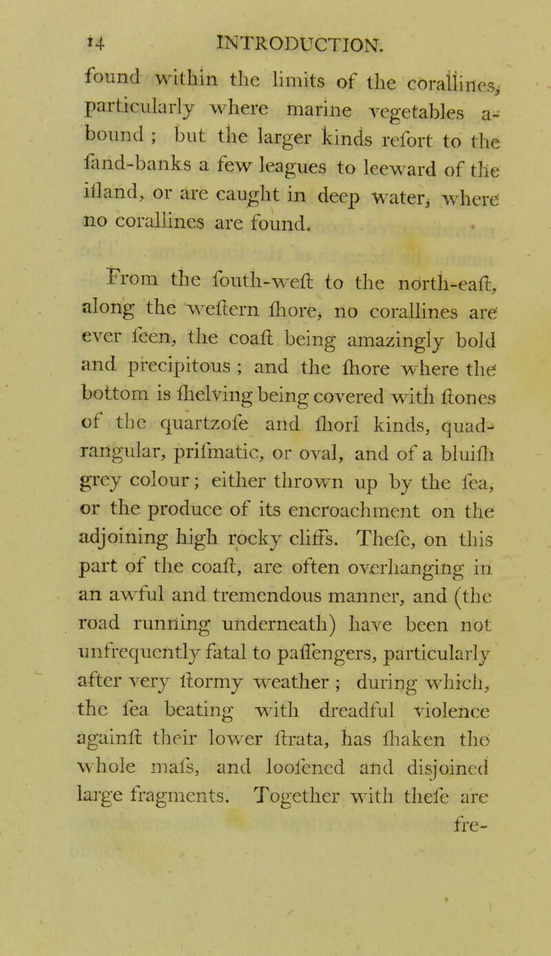 found within the limits of the corallines, particularly where marine vegetables a- bound ; but the larger kinds refort to the faiid-banks a few leagues to leeward of the iftamd, or are caught in deep water, where no corallines are found. From the fouth-weft to the north-eat!:, along the weftern more, no corallines are ever feen, the coaft being amazingly bold and precipitous ; and the more where the bottom is fhelving being covered with ftones of the quartzofe and fliorl kinds, quad- rangular, prifmatic, or oval, and of a bluifh grey colour; either thrown up by the fea, or the produce of its encroachment on the adjoining high rocky cliffs. Thefc, on this part of the coaft, are often overhanging in an awful and tremendous manner, and (the road running underneath) have been not unfrequentLy fatal to palfengers, particularly a tier very ilormy weather ; during which, the lea beating with dreadful violence againlr. their lower ftrata, has fhaken the> whole mats, and loofened and disjoined large fragments. Together with thefc arc fre-