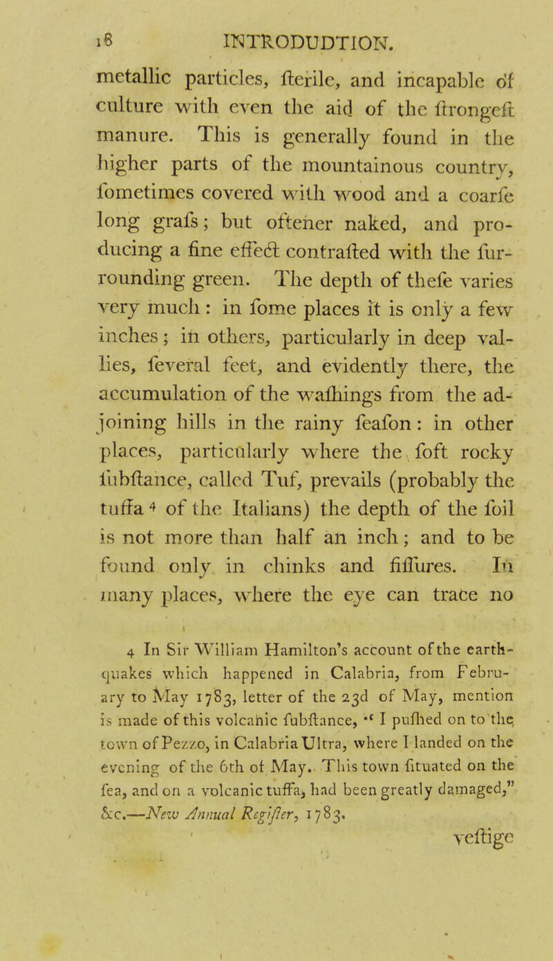 metallic particles, fterile, and incapable of culture with even the aid of the ftrongeft manure. This is generally found in the higher parts of the mountainous country, fometimes covered with wood and a coarfe long grafs; but ofteher naked, and pro- ducing a fine effecT: contratted with the fur- rounding green. The depth of thefe varies very much: in fome places it is only a few inches; in others, particularly in deep val- lies, feveral feet, and evidently there, the accumulation of the warnings from the ad- joining hills in the rainy feafon: in other places, particularly where the foft rocky ilibftance, called Tuf, prevails (probably the tuffa * of the Italians) the depth of the foil is not more than half an inch; and to be found only in chinks and fiffures. In many places, where the eye can trace no 4 In Sir William Hamilton's account ofthe earth- quakes which happened in Calabria, from Febru- ary to May 1783, letter of the 23d of May, mention is made of this volcanic fubftance, I pufhed on to the, t own of Pez/.o, in Calabria Ultra, where I landed on the evening of the 6th of May. This town fituated on the fea, and on a volcanic tuffa, had been greatly damaged, kc.—New Annual RcgJ/Jer, 1783. vefiigc