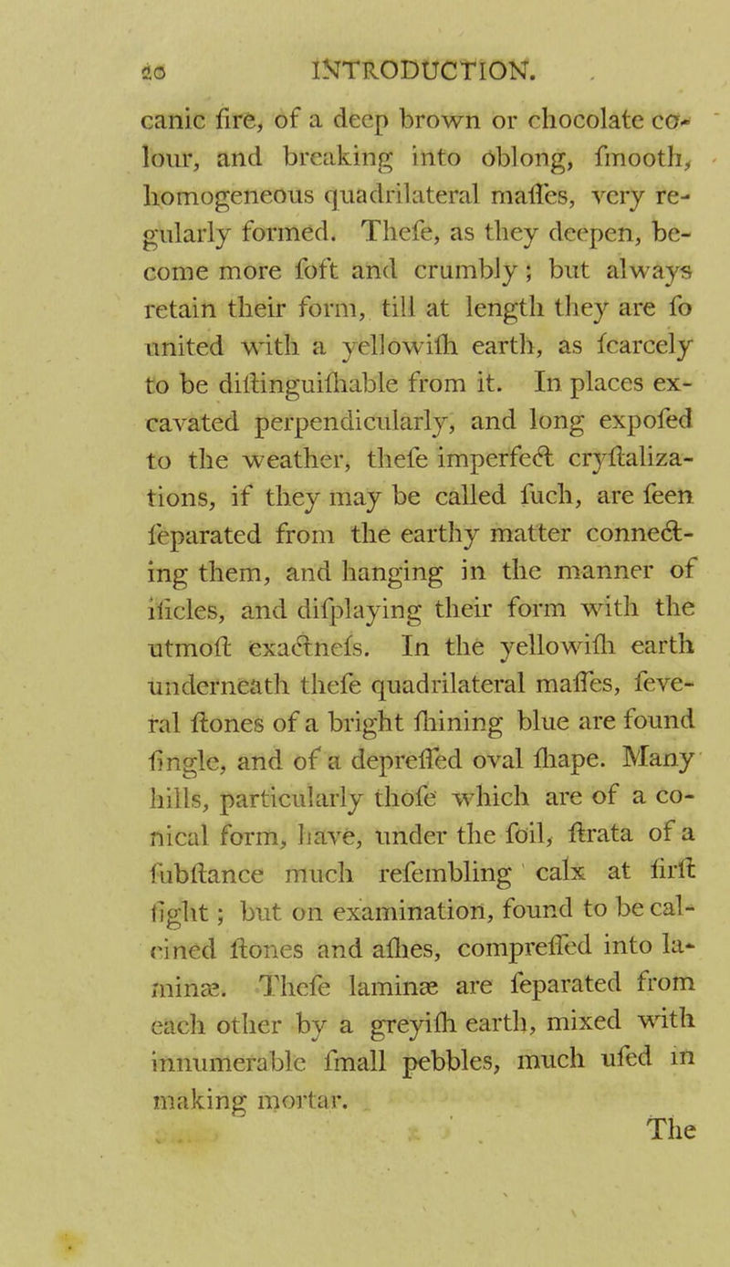 canic fire, of a deep brown or chocolate co- lour, and breaking into oblong, fmooth, homogeneous quadrilateral matTes, very re- gularly formed. Thefe, as they deepen, be- come more foft and crumbly; but always retain their form, till at length they are fo united with a yellowifh earth, as fcarcely to be diltinguimable from it. In places ex- cavated perpendicularly, and long expofed to the weather, thefe imperfect cryflaliza- tions, if they may be called fuch, are feen f( parated from the earthy matter connect- ing them, and hanging in the manner of 1 tides, and difplaying their form with the utmoft exactnefs. In the yellowifh earth underneath thefe quadrilateral matTes, feve- ral Hones of a bright mining blue are found tingle, and of a deprelTed oval fhape. Many hills, particularly thofe which are of a co- nical form, have, under the foil, ftrata of a fubftance much refembling calx at firft light; but on examination, found to be cal- nned Hones and allies, comprelTed into la* mince. Thefe laminae are feparated from each other by a greyifh earth, mixed with innumerable fmall pebbles, much ufed m making mortar.