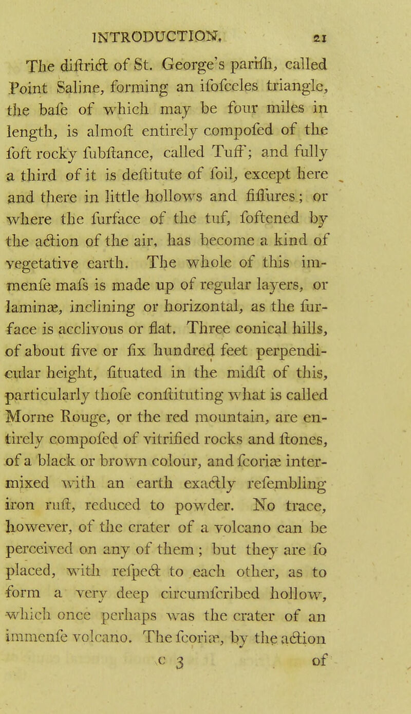The diltrift of St. George's parifli, called Point Saline, forming an ifofccles triangle, the bafe of which may be four miles in length, is almoft entirely compofed of the foft rocky fubftance, called Tuff; and fully a third of it is destitute of foil, except here and there in little hollows and Mures; or where the furface of the tuf, foftened by the action of the air, has become a kind of vegetative earth. The whole of this im- menfe mafs is made up of regular layers, or laminae, inclining or horizontal, as the fur- face is acclivous or flat. Three conical hills, of about five or fix hundred feet perpendi- cular height, fituated in the midil of this, particularly thofe confiituting what is called Morne Rouge, or the red mountain, are en- tirely compofed of vitrified rocks and Hones, of a black or brown colour, and fcorice inter- mixed with an earth exaclly refembling iron ruft, reduced to powder. No trace, however, of the crater of a volcano can be perceived on any of them ; but they are fo placed, with refped to each other, as to form a very deep circumfcribed hollow, which once perhaps was the crater of an immenfe volcano. Thefeoria3, by the action c 3 of