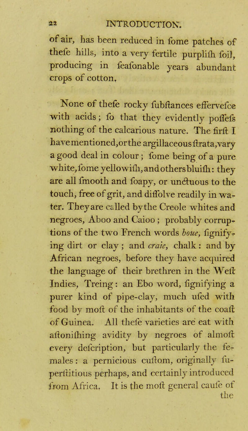 of air, has been reduced in fome patches of thefe hills, into a very fertile purplifh foil, producing in feafonable years abundant crops of cotton. None of thefe rocky fubftances effervefce with acids; fo that they evidently polTefs nothing of the calcarious nature. The firft I have mentioned,or the argillaceous ftrata,vary a good deal in colour; fome being of a pure white, fome yellowim,andothersbluim: they are all fmooth and foapy, or un&uous to the touch, free of grit, and dilfolve readily in wa- ter. They are called bythe Creole whites and negroes, Aboo and Caioo; probably corrup- tions of the two French words houe, lignifyv ing dirt or clay ; and crate, chalk: and by African negroes, before they have acquired the language of their brethren in the Well Indies, Treing: an Ebo word, lignifying a purer kind of pipe-clay, much ufed with food by moft of the inhabitants of the coaft of Guinea. All thefe varieties are eat with aftoniftiing avidity by negroes of almolt every defcription, but particularly the fer males: a pernicious cuitom, originally fu- perltitious perhaps, and certainly introduced from Africa, It is the moft general caufe of