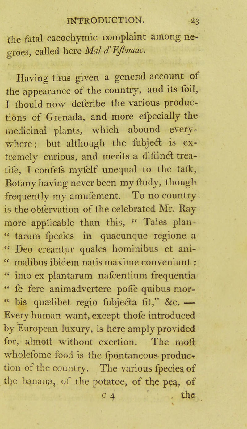 the fatal cacochymic complaint among ne- groes, called here Mai d'EJiomac, Having thus given a general account of the appearance of the country, and its foil, I mould now defcribe the various produc- tions of Grenada, and more efpecially the medicinal plants, which abound every- where; but although the fubjecl is ex- tremely curious, and merits a dirtinct trea- tife, I confefs myfelf unequal to the talk, Botany having never been my rludy, though frequently my amufement. To no country is the obfervation of the celebrated Mr. Ray more applicable than this, <' Tales plan-  tarum fpecies in quacunque regione a  Deo creantur quales hominibus et ani-  malibus ibidem natis maxime conveniunt: irao ex plantarum nafcentium frequentia  fe fere animadvertere polfe qui bus mor-  bis quaslibet regio fubjec~la lit, &c. — Every human want, except thofe introduced by European luxury, is here amply provided for, almoft without exertion. The molt wholefome food is the fpqntaneous produce tion of the country. The various fpecies of the banana., of the potatoe, of the peq? of c 4 the