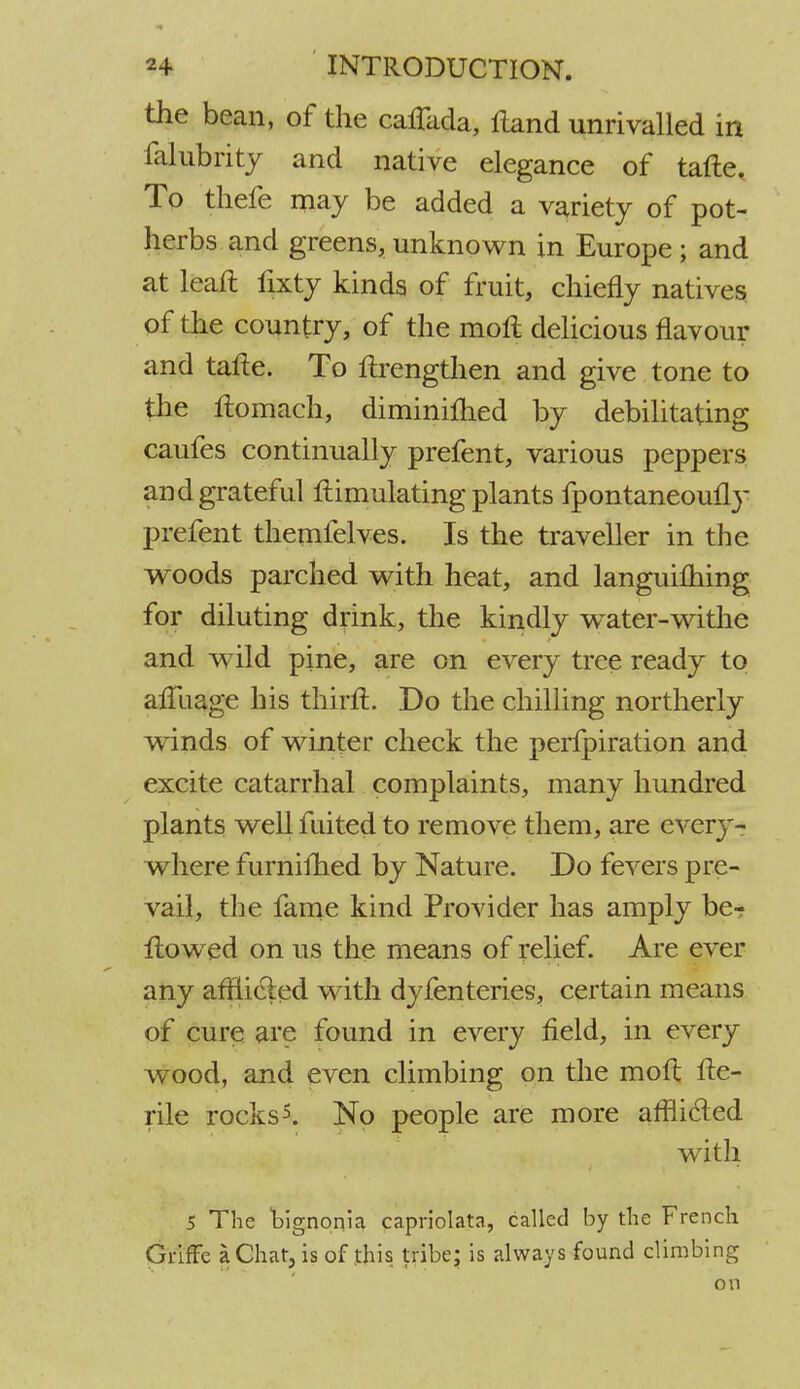 the bean, of the caffada, Hand unrivalled in fakbrity and native elegance of tafte. To thefe may be added a variety of pot- herbs and greens, unknown in Europe ; and at lean: fixty kinds of fruit, chiefly natives of the country, of the mofl delicious flavour and tafie. To ftrengthen and give tone to the ftomach, diminilhed by debilitating caufes continually prefent, various peppers and grateful Simulating plants fpontaneouily prefent themfelves. Is the traveller in the woods parched with heat, and languishing for diluting drink, the kindly w^ater-withe and wild pine, are on every tree ready to afluage his thirft. Do the chilling northerly w^inds of winter check the perfpiration and excite catarrhal complaints, many hundred plants well fuited to remove them, are every- where furniihed by Nature. Do fevers pre- vail, the fame kind Provider has amply be? flowed on us the means of relief. Are ever any afHicled with dyfenteries, certain means of cure are found in every field, in every wood, and even climbing on the moft fte- rile rocks5. No people are more afflicted with 5 The hignonia capriolata, called by the French Griffc a Ghat, is of this tribe; is always found climbing on