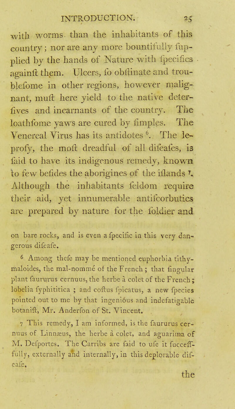 with worms- than the inhabitants of this country; nor are any more bountifully fup- plied by the hands of Nature with fpecifics againft them. Ulcers, fo obftinate and trou- blefome in other regions, however malig- nant, muft here yield to the native deter- sives and incarnants of the country. The loathfome yaws are cured by iimples. The Venereal Virus has its antidotes 6. The le~ profy, the mofl dreadful of all difeafes, is faid to have its indigenous remedy, known to few betides the aborigines of the illands 7» Although the inhabitants feldom require their aid, yet innumerable antiscorbutics are prepared by nature for the ibldier and pn bare rocks, and is even afpecific in this very dan- gerous difeafe. 6 Among thefe may be mentioned euphorbia tithy- maloides, the mal-nomme of the French ; that lingular plant faururus cernuus, the herbe a colet of the French ; lobelia fyphititica ; and coftus foicatus, a new fpecies pointed out to me by that ingeni6us and indefatigable botanift, Mr. Anderfon of St. Vincent. 7 This remedy, I am informed, is the faururus cer- nuus of Linnaeus, the herbe a colet, and aguarima of M. Defportes. The Carribs are faid to ufe it fucceff- fully, externally and internally, in this deplorable dif- eafe. the