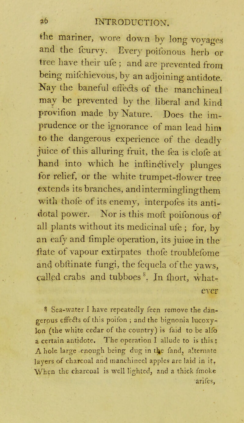 the mariner, wore down by long voyages and the ferry. Every poilbnous herb or tree have their ufe ; and are prevented from being mifchievous, by an adjoining antidote. Nay the baneful effe&s of the manchineal may be prevented by the liberal and kind provifion made by Nature. Does the im- prudence or the ignorance of man lead him to the dangerous experience of the deadly juice of this alluring fruit, the fea is clofe at hand into which he inlHnclively plunges for relief, or the white trumpet-flower tree extends its branches, and intermingling them with thofe of its enemy, interpofes its anti- dotal power. Nor is this molt, poifonous of all plants without its medicinal ufe ; for, by an eafy and iimple operation, its juiGe in the ltate of vapour extirpates thofe troublefome and obftinate fungi, the fequela of the yaws, called crabs and tubboes8. In fliort, what- ever 3 Sea-water I have repeatedly feen remove the dan- gerous effects of this poifon ; and the bignonia lucoxy- lon (the white cedar of the country) is faid to be alfo a certain antidote. The operation I allude to is this; A hole large enough being dug in tl^e fand, alternate layers of charcoal and manchineel apples are laid in if. When the charcoal is well lighted, and a thick fmokc arifes,