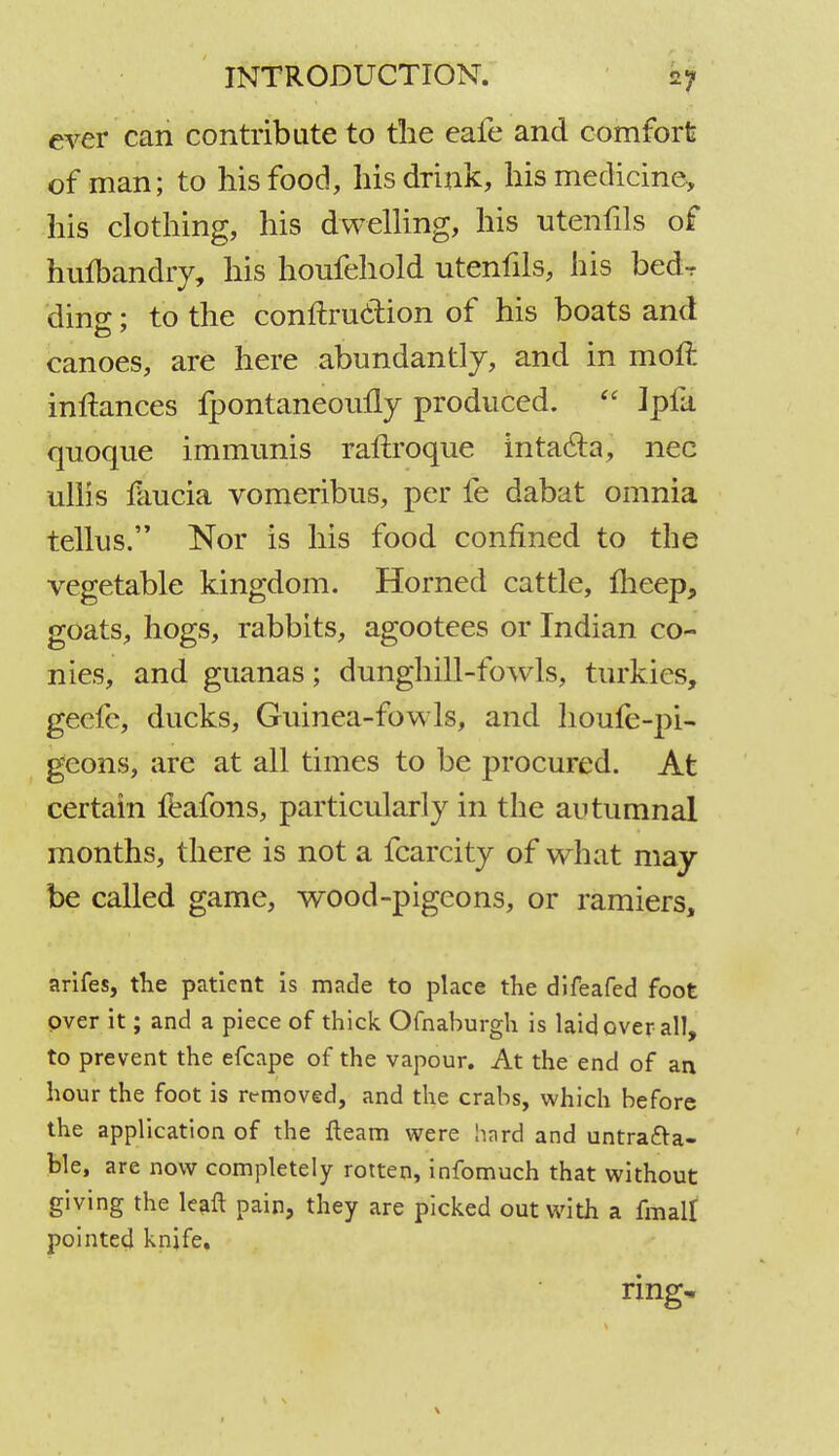 ever can contribute to the eafe and comfort of man; to his food, his drink, his medicine, his clothing, his dwelling, his utenfils of hufbandry, his houfehold utenfils, his bedr ding; to the contraction of his boats and canoes, are here abundantly, and in moft inftances fpontaneomly produced. Ipfa qnoque immunis raftroque intacla, nec ullis faucia vomeribus, per fe dabat omnia tellus. Nor is his food confined to the vegetable kingdom. Horned cattle, fheep, goats, hogs, rabbits, agootees or Indian co- nies, and guanas; dunghill-fowls, turkies, geefe, ducks, Guinea-fowls, and houfe-pi- geons, are at all times to be procured. At certain feafons, particularly in the autumnal months, there is not a fcarcity of what may be called game, wood-pigeons, or ramiers, arifes, the patient is made to place the difeafed foot over it; and a piece of thick Ofnaburgh is laid over all, to prevent the efcape of the vapour. At the end of an hour the foot is removed, and the crabs, which before the application of the fleam were hard and untracea- ble, are now completely rotten, infomuch that without giving the leaft pain, they are picked out with a fmalt pointed knife. ring. \