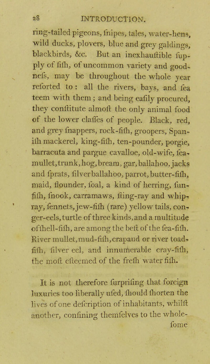 ring-tailed pigeons, fnipes, tales, water-hens, wild ducks, plovers, blue and grey galdings, blackbirds, &c. But an inexhauftible fup- ply of fifh, of uncommon variety and good- nefs, may be throughout the whole year reforted to : all the rivers, bays, and fea teem with them; and being eatily procured, they conftitute almoft the only animal food of the lower claries of people. Black, red, and grey fnappers, rock-Mi, groopers, Span- ilh mackerel, king-filh, ten-pounder, porgie, barracuta and pargue cavalloe, old-wife, fea- mullet, trunk, hog, bream, gar, ballahoo, jacks and fprats, filverballahoo, parrot, butter-rim, maid, flounder, foal, a kind of herring, fun- fifh, fnook, carramaws, fling-ray and whip- ray, fennets, jew-fifh (rare) yellow tails, con- ger-eels, turtle of three kinds, and a multitude ofmell-fim, are among the belt of the fea-mTi. River mullet, mud-filh,crapaud or river toad- fifli, filver eel, and innumerable cray-fifli, the moft efleemed of the frelh water fifli. It is not therefore fiirprifmg that foreign luxuries too liberally ufed, mould ftiorten the lives of one defcription of inhabitants, whilft another, confining themfelves to the whole- fome