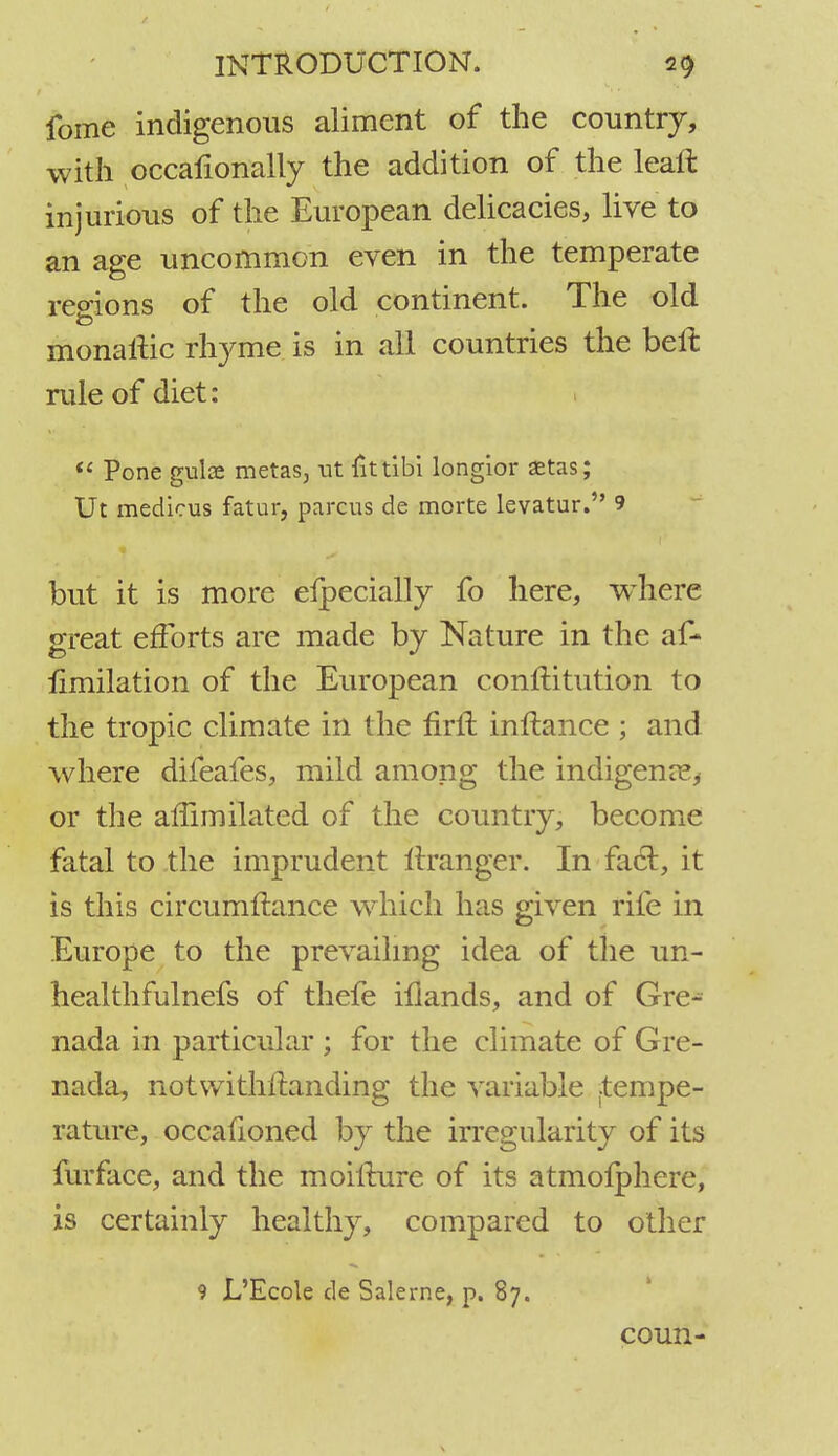 fome indigenous aliment of the country, with occafionally the addition of the leaft injurious of the European delicacies, live to an age uncommon even in the temperate regions of the old continent. The old monaiHc rhyme is in a! countries the bell: rule of diet:  Pone gulae metas, ut tittibi longior aetas; Ut medicus fatur, parous de morte levatur. 9 but it is more efpecially fo here, where great efforts are made by Nature in the af- iimilation of the European constitution to the tropic climate in the firil inftance ; and where difeafes, mild among the indigent, or the affimilated of the country, become fatal to the imprudent Itranger. In fact, it is this circumftance which has given rife in Europe to the prevailing idea of the un- healthfulnefs of thefe illands, and of Gre- nada in particular ; for the climate of Gre- nada, notwithstanding the variable ftempe- rature, occafioned by the irregularity of its furface, and the moifture of its atmofphere, is certainly healthy, compared to other 9 L'Ecole de Salerne, p. 87. coun-