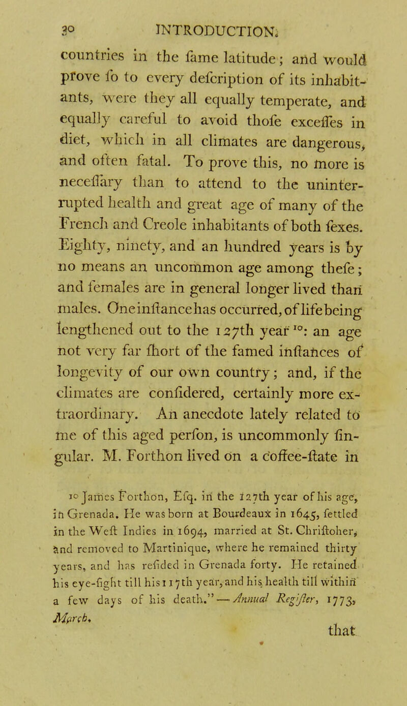 countries in the lame latitude; and would prove 1b to every defcription of its inhabit- ants, were they all equally temperate, and equally careful to avoid thofe exceffes in diet, which in all climates are dangerous* and often fatal. To prove this, no more is neceHary than to attend to the uninter- rupted health and great age of many of the French and Creole inhabitants of both fexes. Eighty, ninety, and an hundred years is by no means an uncommon age among thefe; and females are in general longer lived than males. Oneinftancehas occurred, of life being lengthened out to the 127th year10: an age not very far mort of the famed infiances of* longevity of our own country; and, if the climates are conlidered, certainly more ex- traordinary. An anecdote lately related to me of this aged perfon, is uncommonly An- gular. M. Forthon lived On a coffee-Hate in 1° James Forthon, Efq. in the 127th year of his age, in Grenada. He was born at Bourdeaux in 1645, fettled in the Weft Indies in 1694, married at St. Chriftoher, and removed to Martinique, where he remained thirty- years, and has refided in Grenada forty. He retained his eye-fight till his 117th year,and his health till within' a few days of his death. — Annual Regfier, 1773, Merck* that