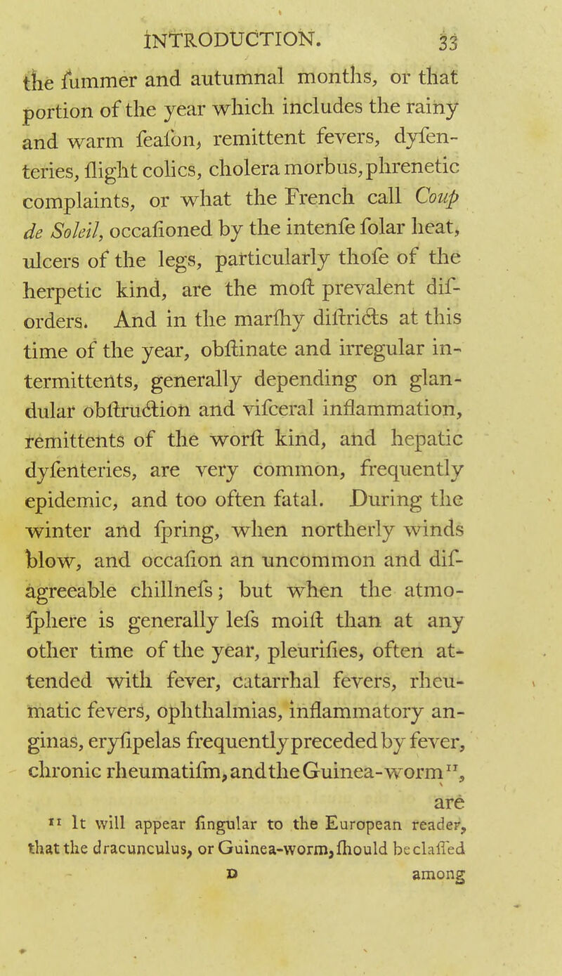 the lummer and autumnal months, or that portion of the year which includes the rainy and warm feaibn, remittent fevers, dyfen- teries, flight colics, cholera morbus, phrenetic complaints, or what the French call Coup de Sokil, occafioned by the intenfe folar heat, ulcers of the legs, particularly thofe of the herpetic kind, are the moil prevalent dis- orders. And in the marmy diftri&s at this time of the year, obftinate and irregular in- termittents, generally depending on glan- dular obftruclion and vifceral inflammation, remittents of the worn: kind, and hepatic dyfenteries, are very common, frequently epidemic, and too often fatal. During the winter and fpring, when northerly winds blow, and occaflon an -uncommon and dif- agreeable chillnefs; but when the atmo- fphere is generally lefs moirl; than at any other time of the year, pleurifies, often at- tended with fever, catarrhal fevers, rheu- matic fevers, ophthalmias, inflammatory an- ginas, eryhpelas frequently preceded by fever, chronic rheumatifm, and the Guinea-worm are 11 It will appear lingular to the European reader, that the dracunculus, or Guinea-worm, fhould beclaffed D among