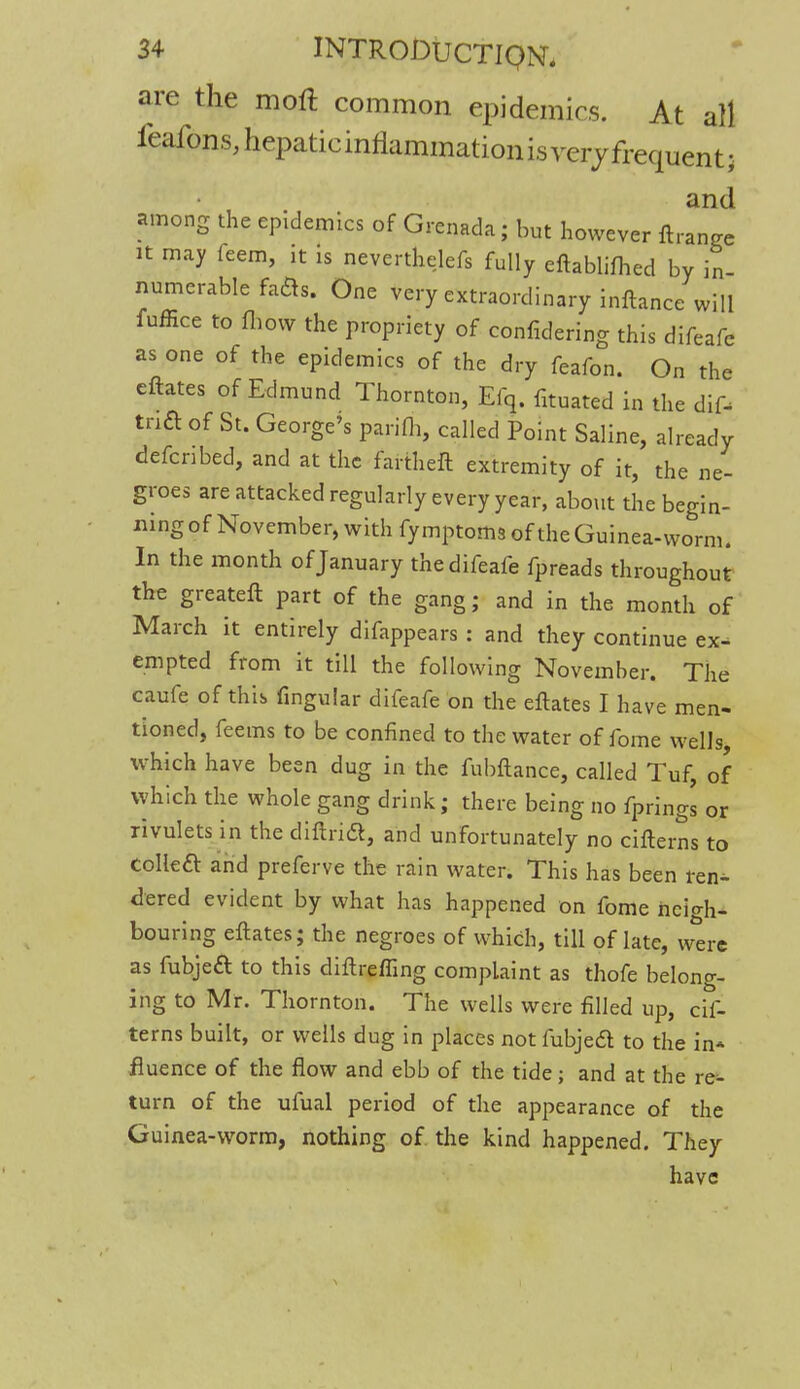 are the moft common epidemics. At all feafons, hepatic inflammation is very frequent • and among the epidemics of Grenada; but however ftrange it may teem, it is neverthelefs fully eftablilhed by in numerable fafts. One very extraordinary inftance will fuffice to fhow the propriety of confidering this difeafe as one of the epidemics of the dry feafon. On the eftates of Edmund Thornton, Efq. fituated in the dif- tnft of St. George's parifh, called Point Saline, already defcnbed, and at the fartheft extremity of it, the ne- groes are attacked regularly every year, about the begin- ning of November, with fy mptoms of the Guinea-worm. In the month of January the difeafe fpreads throughout the greateft part of the gang; and in the month of March it entirely difappears : and they continue ex- empted from it till the following November. The caufe of this fingular difeafe on the eftates I have men- tioned, feems to be confined to the water of fome wells, which have been dug in the fubftance, called Tuf, of which the whole gang drink; there being no fprings or rivulets in the difiricl, and unfortunately no citterns to collea and preferve the rain water. This has been ren^- dered evident by what has happened on fome neigh- bouring eftates; the negroes of which, till of late, were as fubjeft to this diftreffing complaint as thofe belong- ing to Mr. Thornton. The wells were filled up, cif- terns built, or wells dug in places not fubjed to the in* fluence of the flow and ebb of the tide; and at the re^ turn of the ufual period of the appearance of the Guinea-worm, nothing of the kind happened. They