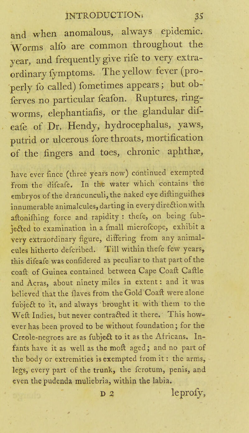 and when anomalous, always epidemic. Worms alfo are common throughout the year, and frequently give rife to very extra- ordinary fymptoms. The yellow fever (pro- perly fo called) fometimes appears; but ob- ferves no particular feafon. Ruptures, ring- worms, elephantiafis, or the glandular dif- eafe of Dr. Hendy, hydrocephalus, yaws, putrid or ulcerous fore throats, mortification of the fingers and toes, chronic aphthae, have ever fince (three years now) continued exempted from the difeafe. In the water which contains the embryos of the drancunculi,the naked eye diftinguifhes innumerable animalcules, darting in every direftion with aftonifhing force and rapidity : thefe, on being fub- je&ed to examination in a fmall microfcope, exhibit a very extraordinary figure, differing from any animal- cules hitherto defcribed. Till within thefe few years, this difeafe was confidered as peculiar to that part of the coaft of Guinea contained between Cape Coaft Caftle and Acras, about ninety miles in extent: and it was believed that the flaves from the Gold Coaft were alone iubjeft to it, and always brought it with them to the Weft Indies, but never contracted it there. This how- ever has been proved to be without foundation; for the Creole-negroes are as fubjett to it as the Africans. In- fants have it as well as the moft aged; and no part of the body or extremities is exempted from it: the arms, legs, every part of the trunk, the fcrotum, penis, and even the pudenda muliebria, within the labia. D 2, leprofy,