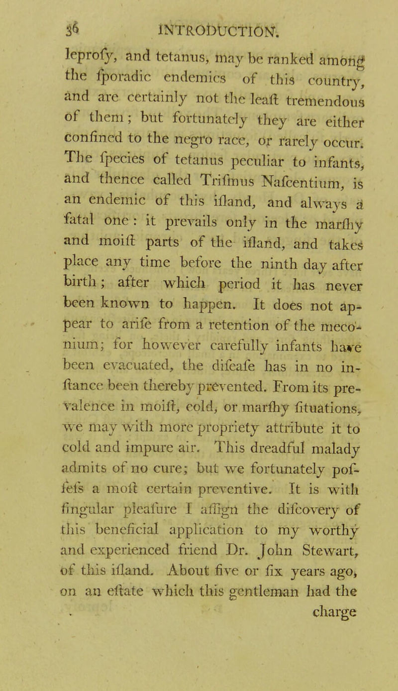 leprofy, and tetanus, may be ranked among the fporadic endemics of this country, and are certainly not the leaft tremendous of them; but fortunately they are either confined to the negro nice, or rarely occur. The fpecies of tetanus peculiar to infants, and thence called Trifmus Nafcentium, is an endemic of this ifland, and always a fatal one : it prevails only in the marlliy and moift parts of the ifland, and takes place any time before the ninth day after birth; after which period it has never been known to happen. It does not ap- pear to arife from a retention of the meco- nium; for however carefully infants hare been evacuated, the difeafe has in no in- ftance been thereby prevented. From its pre- valence in moift, cold, or.marfhy fituations, we may with more propriety attribute it to cold and impure air. This dreadful malady admits of no cure; but we fortunately pof- iefs a molt certain preventive. It is with Angular pleafnre I affign the difcovery of this beneficial application to my worthy and experienced friend Dr. John Stewart, of this ifland. About five or fix years ago, on an eftate which this gentleman had the charge