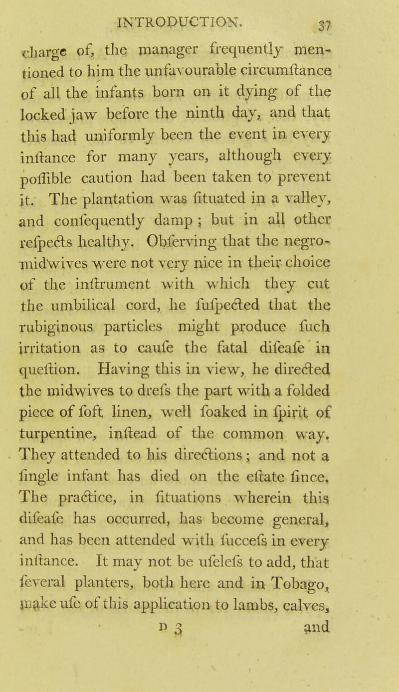 charge of, the manager frequently men- tioned to him the unfavourable circumitance of all the infants born on it dying of the locked jaw before the ninth day, and that this had uniformly been the event in every inftance for many years, although every poffible caution had been taken to prevent it. The plantation was fituated in a valley, and confequently damp ; but in all other refpe&s healthy. Obferving that the negro- mid'wives were not very nice in their choice of the inftrument with which they cut the umbilical cord, he iufpecled that the rubiginous particles might produce fuch irritation as to caufe the fatal difeafe in queltion. Having this in view, he directed the midwives to drefs the part with a folded piece of foft linen, well foaked in fpirit of turpentine, inftead of the common way. They attended to his directions; and not a lingle infant has died on the eltate lince, The practice, in fituations wherein this difeafe has occurred, has become general, and has been attended with fuccefs in every inftance. It may not be ufelefs to add, that feveral planters, both here and in Tobago^ make ufe of this application to lambs, calves, P 3 and