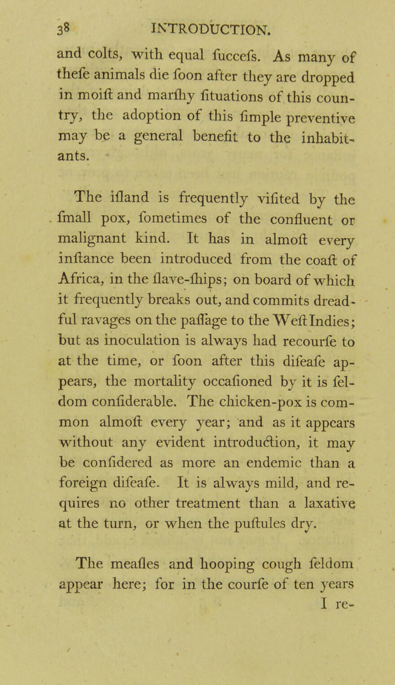 and colts, with equal fuccefs. As many of thefe animals die foon after they are dropped in moift and marihy fituations of this coun- try, the adoption of this fimple preventive may be a general benefit to the inhabit- ants. The illand is frequently vifited by the fmall pox, fometimes of the confluent or malignant kind. It has in almoft every inflance been introduced from the coaft of Africa, in the flave-mips; on board of which it frequently breaks out, and commits dread- ful ravages on the pafTage to the Weft Indies; but as inoculation is always had recourfe to at the time, or foon after this difeafe ap- pears, the mortality occafloned by it is fel- dom conftderable. The chicken-pox is com- mon almoft every year; and as it appears without any evident introduction, it may be confidered as more an endemic than a foreign difeafe. It is always mild, and re- quires no other treatment than a laxative at the turn, or when the puftules dry. The mealies and hooping cough feldom appear here; for in the courfe of ten years I re-