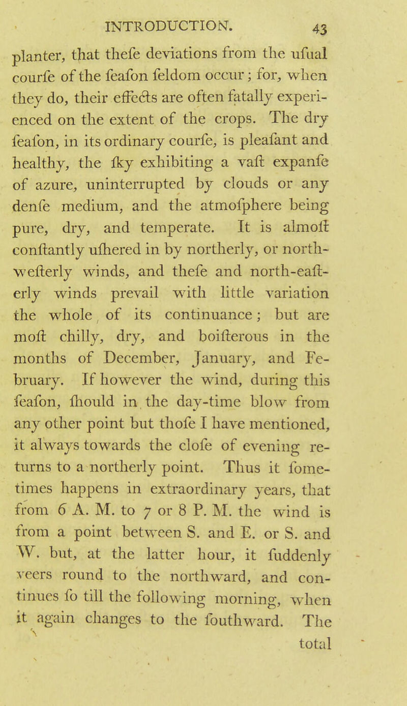 planter, that thefe deviations from the ufual courfe of the feafon feldom occur; for, when they do, their effects are often fatally experi- enced on the extent of the crops. The dry feafon, in its ordinary courfe, is pleafant and healthy, the fky exhibiting a vaft expanfe of azure, uninterrupted by clouds or any denfe medium, and the atmofphere being pure, dry, and temperate. It is almoii conftantly ulhered in by northerly, or north- wefterly winds, and thefe and north-ean> erly winds prevail with little variation the whole, of its continuance; but are moll chilly, dry, and boifterous in the months of December, January, and Fe- bruary. If however the wind, during this feafon, mould in the day-time blow from any other point but thofe I have mentioned, it always towards the clofe of evening re- turns to a northerly point. Thus it fome- times happens in extraordinary years, that from 6 A. M. to 7 or 8 P. M. the wind is from a point between S. and E. or S. and W. but, at the latter hour, it fuddenly veers round to the northward, and con- tinues fo till the following morning, when it again changes to the fouthward. The total