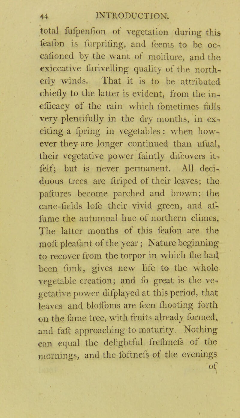 total fufpenfion of vegetation during this feafon is furprifmg, and feems to be oc- cafioned by the want of moilture, and the exiccative Ihrivelling quality of the north- erly winds. That it is to be attributed chiefly to the latter is evident, from the in- efficacy of the rain which fometimes falls very plentifully in the dry months, in ex- citing a fpring in vegetables: when how- ever they are longer continued than ufual, their vegetative power faintly difcovers it- felf; but is never permanent. All deci- duous trees are flriped of their leaves; the patlures become parched and brown; the cane-fields lofe their vivid green, and af- fume the autumnal hue of northern climes. The latter months of this feafon are the moft. pleafant of the year; Nature beginning to recover from the torpor in which fhe had been funk, gives new life to the whole vegetable creation; and fo great is the ve- getative power difplayed at this period, that leaves and blofToms are feen mooting forth on the fame tree, with fruits already formed., and fall approaching to maturity. Nothing can equal the delightful frefhnefs of the mornings, and the foftnefs of the evenings of