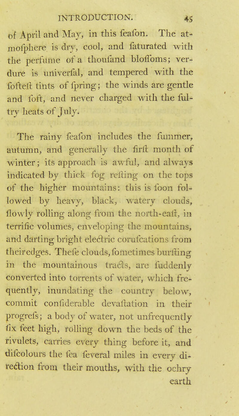 of April and May, in this feafon. The at> moiphere is dry, cool, and faturated with the perfume of a thoufand blofToms; ver- dure is univerfkl, and tempered with the fofteit tints of fpring; the winds are gentle and foft, and never charged with the ful- try heats of July. t The rainy feafon includes the rummer, autumn, and generally the firft month of winter; its approach is awful, and always indicated by thick fog retting on the tops of the higher mountains: this is foon fol- lowed by heavy, black, watery clouds, flowly rolling along from the north-earl, in terrific volumes, enveloping the mountains, and darting bright electric corufcations from theiredges. Thefe clouds,fometimes burlting in the mountainous tracts, are fuddenly converted into torrents of water, which fre- quently, inundating the country below, commit confiderable devaluation in their progrefs; a body of water, not unfrequently fix feet high, rolling down the beds of the rivulets, carries every thing before it, and difcolours the fea feveral miles in every di- rection from their mouths, with the ochry earth
