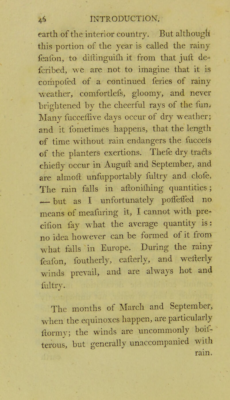 earth of the interior country. But although this portion of the year is called the rainy feafon, to ditlinguilh it from that juft de- fcribed, we are not to imagine that it is compofed of a continued feries of rainy weather, comfortlefs, gloomy, and never brightened by the cheerful rays of the fun< Many fuccemve days occur of dry weather; and it fometimes happens, that the length of time without rain endangers the fuccels of the planters exertions. Thefe dry tracts chiefly occur in Auguft arid September, and are almofl unfupportably fultry and clofe. The rain falls in aftonifhing quantities; but as I unfortunately pofTeifed no means of meafuring it, I cannot with pre- cifion fay what the average quantity is: no idea however can be formed of it from what falls in Europe. During the rainy feafon, foutherly, eafterly, and welterly winds prevail, and are always hot and fultry. The months of March and September, w hen the equinoxes happen, are particularly ftormy; the winds are uncommonly boil- terous, but generally unaccompanied with rain.