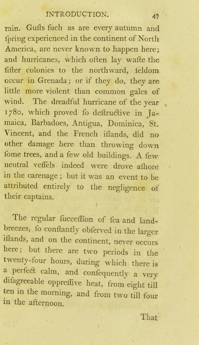 rain. Gufts fuch as are every autumn and Ipring experienced in the continent of North America, are never known to happen here; and hurricanes, which often lay wafte the filler colonies to the northward, feldom occur in Grenada; or if they do, they are little more violent than common gales of wind. The dreadful hurricane of the year , 1780, which proved fo deftructive in Ja- maica, Barbadoes, Antigua, Dominica, St. Vincent, and the French iflands, did no other damage here than throwing down fome trees, and a few old buildings. A few neutral vefTels indeed were drove afliore in the carenage ; but it was an event to be attributed entirely to the negligence of their captains. The regular fucceffion of fea and land- breezes, fo conftantly obferved in the larger iflands, and on the continent, never occurs here; but there are two periods in the twenty-four hours, during which there is a perfed calm, and confequently a very difagreeable oppreffive heat, from eight till ten in the morning, and from two till four in the afternoon. That