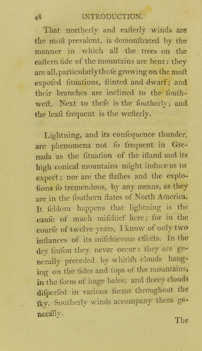 That northerly and eafterly winds are the mod prevalent, is demonstrated by the manner in which all the trees on the eafterniide of the mountains are bent: they are all, particularly thole growing on the moft expofed lituations, ftinted and dwarf; and their branches are inclined to the fouth- weft. Next to thefe is the foutherly; and the leall frequent is the wellerly. Lightning, and its confequence thunder, are phenomena not fo frequent in Gre-^ nada as the lituation of the ifland and its high conical mountains might induce us to expeci; nor are the names and the explo- Hons fo tremendous, by any means, as they are in the fouthern ftates of North America. It feldom happens that lightning is the eaufe of much mifchief here; for in the courfe of twelve years, I know of only two inttances of its mifchievous efFe&s. In the dry feafon they never occur : they are ge- nerally preceded by whitifh clouds hang- ing on the fides and tops of the mountains, in the form of huge bales; and fleecy clouds difperfed in various forms throughout the Iky. Southerly winds accompany them ge- nerally. The