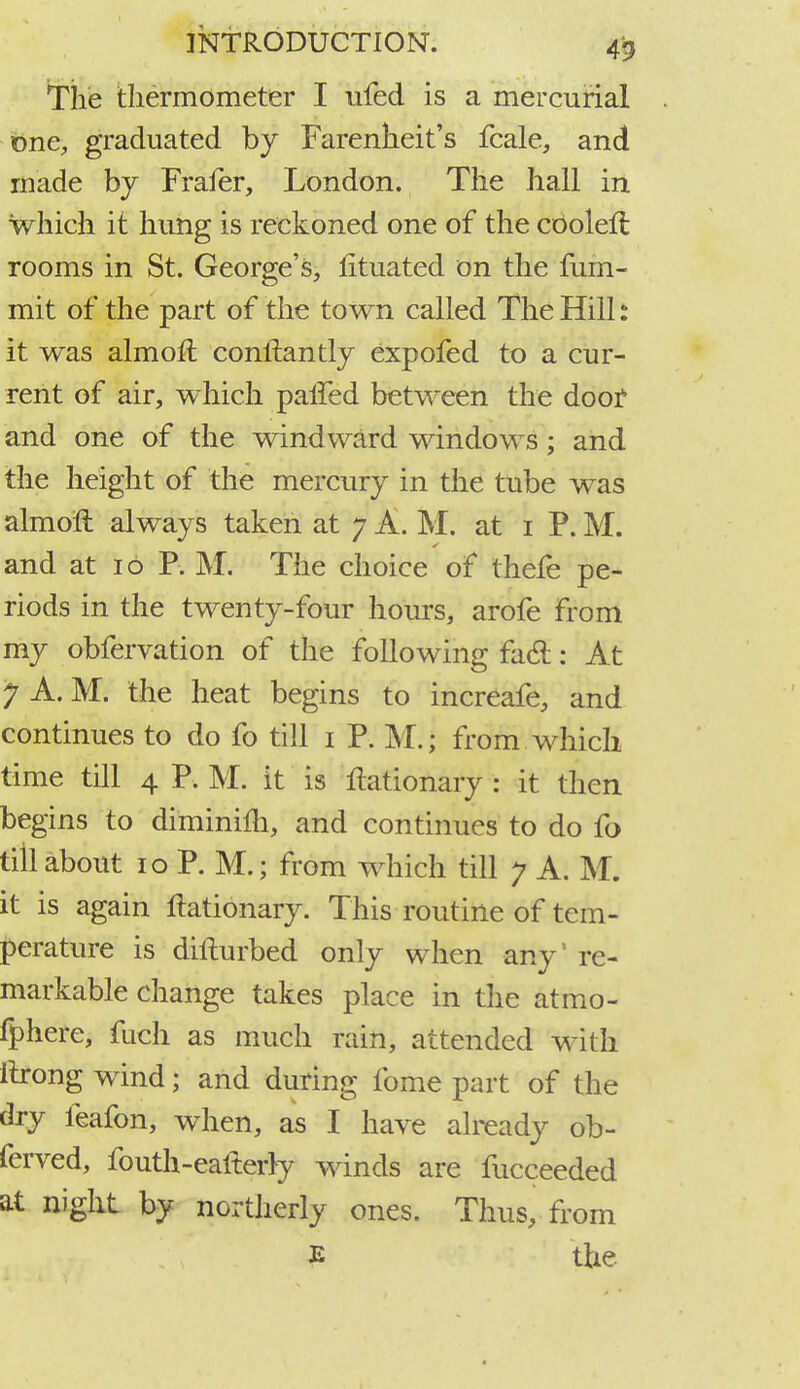 The thermometer I ufed is a mercurial one, graduated by Farenheit's fcale, and made by Fraier, London. The hall in which it hung is reckoned one of the coolen: rooms in St. George's, fituated on the fum- mit of the part of the town called The Hill s it was almoll conifantly expofed to a cur- rent of air, which palfed between the door and one of the windward windows; and the height of the mercury in the tube was almoll always taken at 7 A. M. at 1 P. M. and at 16 P. M. The choice of thefe pe- riods in the twenty-four hours, arofe from my obfervation of the following facl: At 7 A. M. the heat begins to increafe, and continues to do fo till 1 P. M.; from which time till 4 P. M. it is Itationary : it then begins to diminim, and continues to do fo till about 10 P. M.; from which till y A. M. it is again flationary. This routine of tem- perature is difturbed only when any' re- markable change takes place in the atmo- fphere, fuch as much rain, attended with ilrong wind; and during fome part of the dry feafon, when, as I have already ob- ferved, fouth-eaiterly winds are fucceeded at night by northerly ones. Thus, from £ the