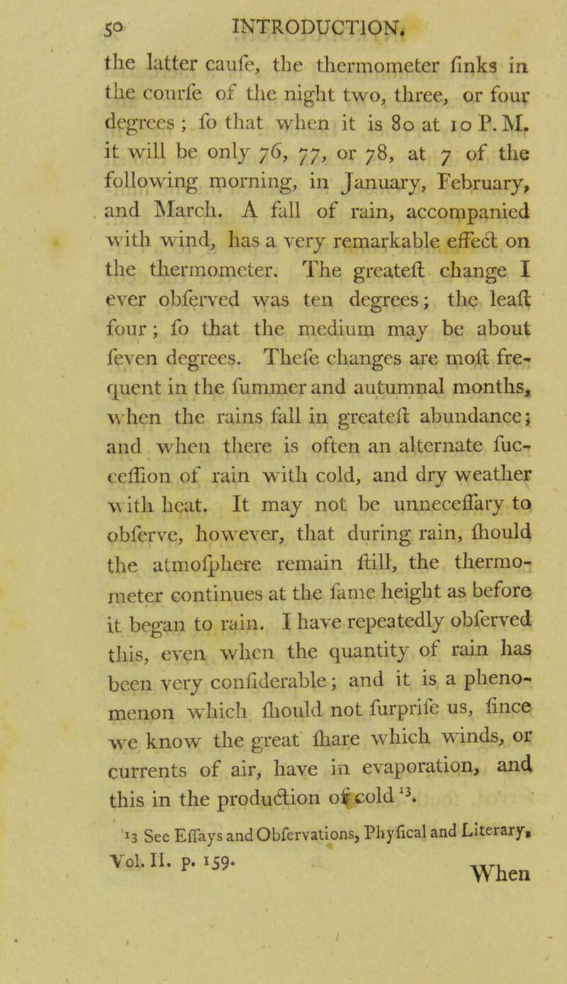 the latter caufe, the thermometer finks in the courfe of the night two, three, or four degrees ; fo that when it is 80 at 10 P.M. it will be only 76, 77, or 78, at 7 of the following morning, in January, February, and March. A fall of rain, accompanied with wind, has a very remarkable effect on the thermometer. The greater! change I ever obferved was ten degrees; the leaft four; fo that the medium may be about feven degrees. Thefe changes are molt fre- quent in the fummer and autumnal months, when the rains fall in greatefl abundance; and when there is often an alternate fuc- ceffion of rain with cold, and dry weather with heat. It may not be unneceflary to obferve, however, that during rain, mould the atmofphere remain ftill, the thermo- meter continues at the fame height as before it began to rain. I have repeatedly obferved this, even when the quantity of rain has been very confiderable; and it is a pheno- menon which mould not furprife us, fince we know the great lhare which winds, or currents of air, have in evaporation, and this in the production 0$ cold *\ 13 See Effays andObfervations, Phyfical and Literary* Vol. II. P- >S9- Whe„ /