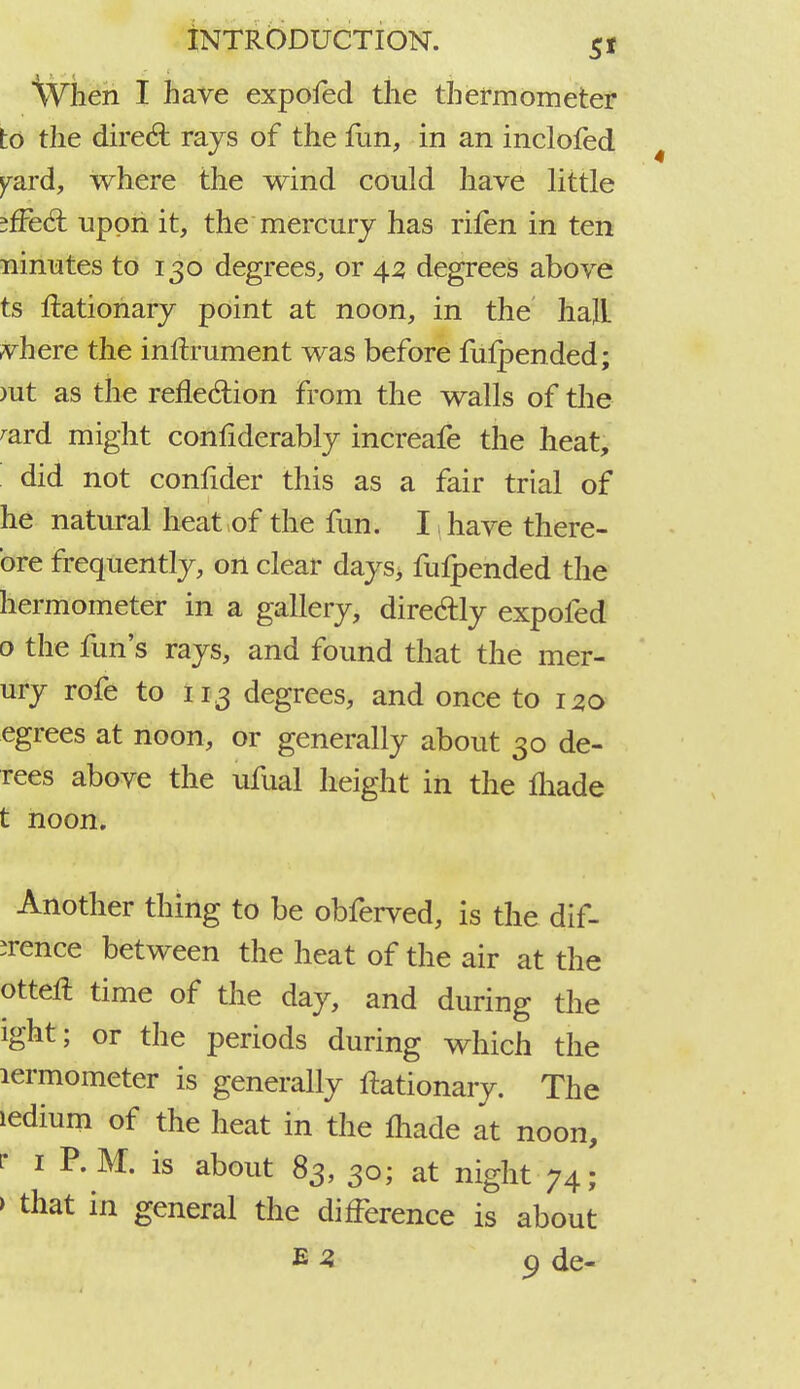 \Vhen I have expofed the thermometer to the direct rays of the fun, in an inclofed yard, where the wind could have little jfFecT: upon it, the mercury has rifen in ten ninutes to 130 degrees, or 42 degrees above ts ftationary point at noon, in the haJL vhere the inftrument was before fufpended; >ut as the reflection from the walls of the rard might confiderably increafe the heat, did not confider this as a fair trial of he natural heat of the fun. I have there- ore frequently, on clear days, fufpended the hermometer in a gallery, directly expofed 0 the fun's rays, and found that the mer- ury rofe to 113 degrees, and once to 120 egrees at noon, or generally about 30 de- rees above the ufual height in the made t noon. Another thing to be obferved, is the dif- irence between the heat of the air at the otterl time of the day, and during the ight; or the periods during which the lermometer is generally ftationary. The ledium of the heat in the made at noon, r 1 P. M. is about 83, 30; at night 74; » that in general the difference is about e 3 9 de-