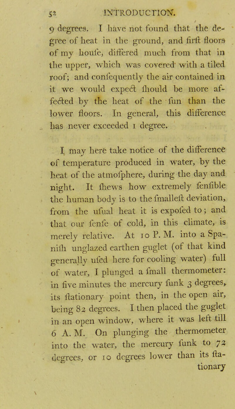 9 degrees. I have not found that the de- gree of heat in the ground, and nrft floors of my houfe, differed much from that in the upper, which was covered' with a tiled roof; and confequently the air contained in it we would expect mould be more af- fected by the heat of the fun than the lower floors. In general, this difference has never exceeded i degree. I may here take notice of the difference of temperature produced in water, by the heat of the atmofphere, during the day and night. It mews how extremely fenfible the human body is to the fmalleft deviation, from the ufual heat it is expofed to; and that our fenfe of cold, in this climate, is merely relative. At 10 P. M. into a Spa- nilh unglazed earthen guglet (of that kind generally ufed here for cooling water) full of water, I plunged a fmall thermometer: in five minutes the mercury funk 3 degrees, its ftationary point then, in the open air, being 82 degrees. I then placed the guglet in an open window, where it was left till 6 A. M. On plunging the thermometer into the water, the mercury funk to 73 degrees, or 10 degrees lower than its fta- tionary
