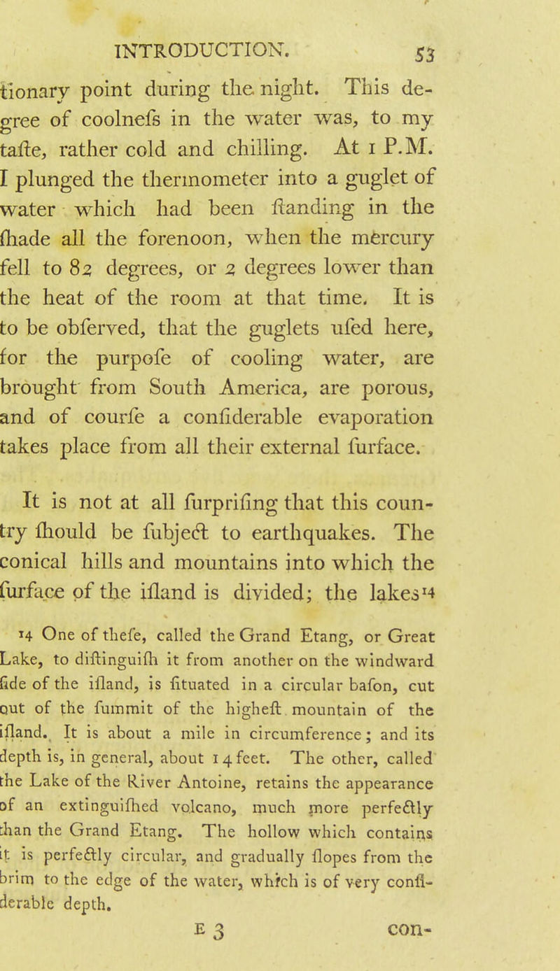 tionary point during the night. This de- gree of coolnefs in the water was, to my tafte, rather cold and chilling. At 1 P.M. I plunged the thermometer into a guglet of water which had been Handing in the (hade all the forenoon, when the mercury fell to 85 degrees, or 2, degrees lower than the heat of the room at that time. It is to be obferved, that the guglets ufed here, for the purpofe of cooling water, are brought from South America, are porous, and of courfe a conhderable evaporation takes place from all their external furface. It is not at all furpriflng that this coun- try mould be fubjecT: to earthquakes. The conical hills and mountains into which the furface of the illand is divided; the lakesJ4 14 One of thefe, called the Grand Etang, or Great Lake, to diftinguilh it from another on the windward fide of the illand, is lituated in a circular bafon, cut out of the fummit of the higheft . mountain of the illand. It is about a mile in circumference; and its depth is, in general, about 14 feet. The other, called the Lake of the River Antoine, retains the appearance of an extinguilhed volcano, much more perfe&ly :han the Grand Etang. The hollow which contains it is perfectly circular, and gradually Hopes from the brim to the edge of the water, whfch is of very consi- derable depth. e 3 con-