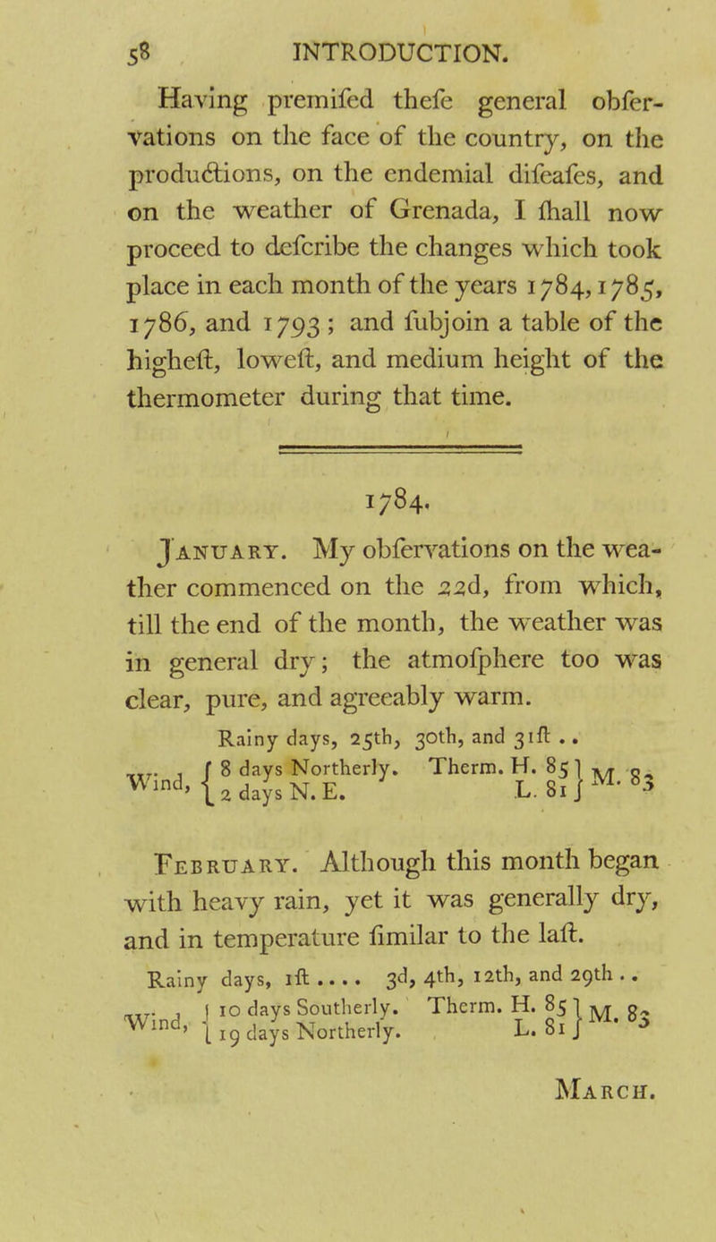 Having premifed thefe general obfer- vations on the face of the country, on the productions, on the endemial difeafes, and on the weather of Grenada, I fhall now proceed to defcribe the changes which took place in each month of the years 1784,1785, 1786, and 1793 ; and fubjoin a table of the higheft, loweft, and medium height of the thermometer during that time. 1784. J anuary. My obfervations on the wea- ther commenced on the J22d, from which, till the end of the month, the weather was in general dry; the atmofphere too was clear, pure, and agreeably warm. Rainy days, 25th, 30th, and 31ft .. February. Although this month began with heavy rain, yet it was generally dry, and in temperature fimilar to the laft. Rainy days, lit...... 3d, 4th, 12th, and 29th .. „tj , 1 10 days Southerly. Therm. H. 85 I M « Wind> j 19 days Northerly. L.8ijM'^ March.