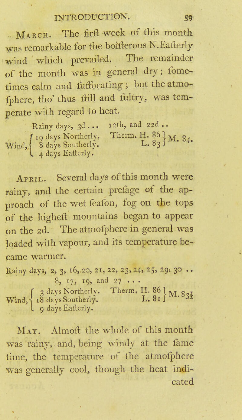 March. The firft week of this month was remarkable for the bohierous N.Eafterly wind which prevailed. The remainder of the month was in general dry; forne-, times calm and fuffbcating ; but the atmo- fphere, tho' thus ftill and fultry, was tem- perate with regard to heat. Rainy days, 3d ... 12th, and 22d .. f 19 days Northerly, Therm. H. 86 j ^ g Wind, I 8 days Southerly. L. 83 J L 4 days Eafterly. April. Several days of this month were rainy, and the certain prefage of the ap- proach of the wet feafon, fog on the tops of the higheft mountains began to appear on the 2d. The atmolphere in general was loaded with vapour, and its temperature be- came warmer. Rainy days, 2, 3, 16, 20, 21, 22, 23, 24, 25, 29, 30 .. 8, 17, 19, and 27 . . . C 3 days Northerly. Therm. H. 86 j ^ g r Wind, \ 18 days Southerly. L. 81 J ' « L 9 days Eafterly. May. Almoft the whole of this month was rainy, and, being windy at the fame time, the temperature of the atmofphere was generally cool, though the heat indi- cated