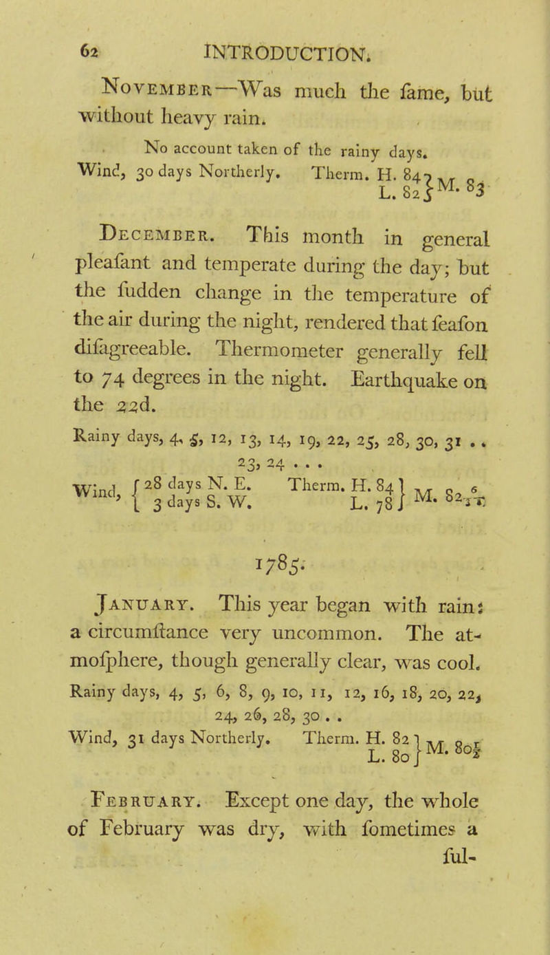 November—Was much the fame, but without heavy rain. No account taken of the rainy days. Wind, 30 days Northerly. Therm. H. 847 ^ n L. 82 }M' 83 December. This month in general pleafant and temperate during the day; but the fudden change in the temperature of the air during the night, rendered that feafon difagreeable. Thermometer generally fell to 74 degrees in the night. Earthquake on the 2,2,a\. Rainy days, 4, £, 12, 13, 14, 19, 22, 25, 28, 30, 31 . * 23, 24 . . . Wind, I 28 ^ N.E. Therm. H. 84 } M g 9 I 3 days S. W. L. 78 J * jT- 1785. January. This year began with rain: a circumltance very uncommon. The at- mofphere, though generally clear, was cool. Rainy days, 4, 5, 6, 8, 9, 10, 11, 12, 16, 18, 20, 22, 24, 26, 28, 30 . . Wind, 31 days Northerly. Therm. H. 82 ) A/r Q r L. 80] ' February. Except one day, the whole of February was dry, with fometimes a ful-