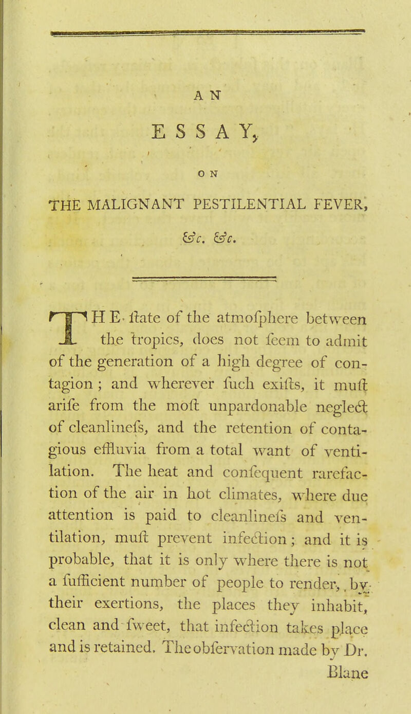 ESSAY, O N THE MALIGNANT PESTILENTIAL FEVER, t | ltate of the atmofphcre between JL the tropics, does not feem to admit of the generation of a high degree of con- tagion ; and wherever fuch exifts, it mutt arife from the molt unpardonable neglect; of cleanlinefs, and the retention of conta- gious effluvia from a total want of venti- lation. The heat and confequent rarefac- tion of the air in hot climates, where due attention is paid to cleanlinefs and ven- tilation, mult prevent infection; and it is probable, that it is only where there is not a fufficient number of people to render,, bv their exertions, the places they inhabit, clean and fweet, that infection takes place and is retained. Theobfervation made bv Dr. Blane