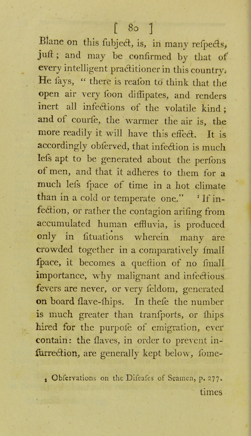 Blane on this fubject, is, in many refpecls, juft; and may be confirmed by that of every intelligent practitioner in this country. He fays,  there is reafon to think that the open air very foon diffipates, and renders inert all infections of the volatile kind ; and of courfe, the warmer the air is, the more readily it will have this effect. It is accordingly obferved, that infection is much lefs apt to be generated about the perfons of men, and that it adheres to them for a much lefs fpace of time in a hot climate than in a cold or temperate One, 1 If in- fection, or rather the contagion anting from accumulated human effluvia, is produced only in lituations wherein maiiy are crowded together in a comparatively fmall fpace, it becomes a queltion of no fmall importance, why malignant and infectious fevers are never, or very feldom, generated on board flave-fhips. In thefe the number is much greater than tranfports, or mips hired for the purpofe of emigration, ever contain: the flaves, in order to prevent in- surrection, are generally kept below, fome- , Obfervations on the Difcafes of Seamen, p. 277. times