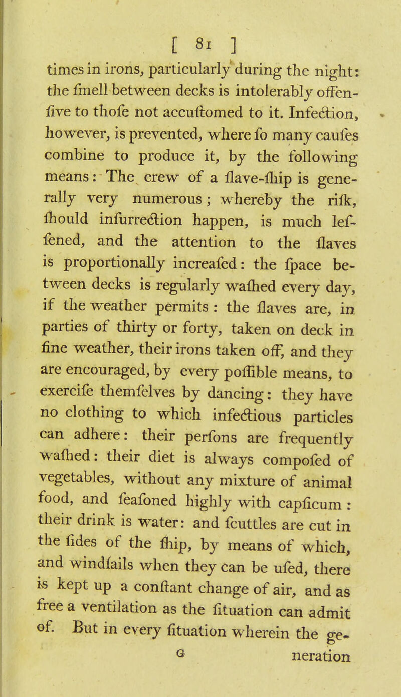 times in irons, particularly during the night: the fmell between decks is intolerably offen- live to thofe not accuftomed to it. Infection, however, is prevented, where fo many caufes combine to produce it, by the following means: The crew of a flave-fliip is gene- rally very numerous; whereby the riik, mould infurreclion happen, is much lef- fened, and the attention to the Haves is proportionally increafed: the fpace be- tween decks is regularly warned every day, if the weather permits : the Haves are, in parties of thirty or forty, taken on deck in fine weather, their irons taken off, and they are encouraged, by every poffible means, to exercife themfelves by dancing: they have no clothing to which infedious particles can adhere: their perfons are frequently warned: their diet is always compofed of vegetables, without any mixture of animal food, and feafoned highly with caphcum : their drink is water: and fcuttles are cut in the fides of the fhip, by means of which, and windfalls when they Can be ufed, there is kept up a conftant change of air, and as free a ventilation as the fituation can admit of. But in every fituation wherein the ge- G neration